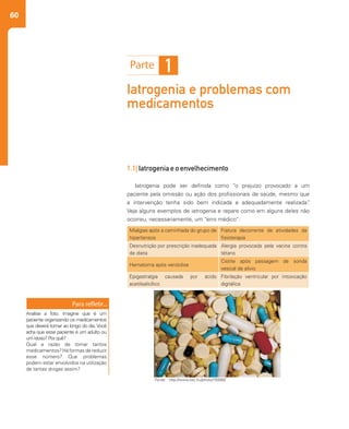60
Iatrogenia e problemas com
medicamentos
1
1.1| Iatrogenia e o envelhecimento
Iatrogenia pode ser definida como “o prejuízo provocado a um
paciente pela omissão ou ação dos profissionais de saúde, mesmo que
a intervenção tenha sido bem indicada e adequadamente realizada”.
Veja alguns exemplos de iatrogenia e repare como em alguns deles não
ocorreu, necessariamente, um “erro médico”:
Fonte: : http://www.sxc.hu/photo/755992
Mialgias após a caminhada do grupo de
hipertensos
Fratura decorrente de atividades da
fisioterapia
Desnutrição por prescrição inadequada
de dieta
Alergia provocada pela vacina contra
tétano
Hematoma após venóclise
Cistite após passagem de sonda
vesical de alívio
Epigastralgia causada por ácido
acetilsalicílico
Fibrilação ventricular por intoxicação
digitálica
Analise a foto. Imagine que é um
paciente organizando os medicamentos
que deverá tomar ao longo do dia. Você
acha que esse paciente é um adulto ou
um idoso? Por quê?
Qual a razão de tomar tantos
medicamentos?Háformasdereduzir
esse número? Que problemas
podem estar envolvidos na utilização
de tantas drogas assim?
 