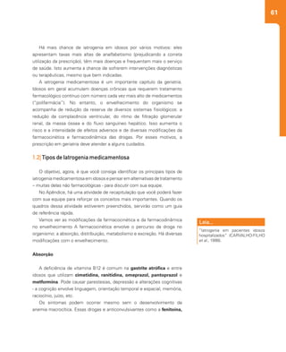 61
Há mais chance de iatrogenia em idosos por vários motivos: eles
apresentam taxas mais altas de analfabetismo (prejudicando a correta
utilização da prescrição), têm mais doenças e frequentam mais o serviço
de saúde. Isto aumenta a chance de sofrerem intervenções diagnósticas
ou terapêuticas, mesmo que bem indicadas.
A iatrogenia medicamentosa é um importante capítulo da geriatria.
Idosos em geral acumulam doenças crônicas que requerem tratamento
farmacológico contínuo com número cada vez mais alto de medicamentos
(“polifarmácia”). No entanto, o envelhecimento do organismo se
acompanha de redução da reserva de diversos sistemas fisiológicos: a
redução da complacência ventricular, do ritmo de filtração glomerular
renal, da massa óssea e do fluxo sanguíneo hepático. Isso aumenta o
risco e a intensidade de efeitos adversos e de diversas modificações da
farmacocinética e farmacodinâmica das drogas. Por esses motivos, a
prescrição em geriatria deve atender a alguns cuidados.
1.2| Tipos de Iatrogenia medicamentosa
O objetivo, agora, é que você consiga identificar os principais tipos de
iatrogeniamedicamentosaemidososepensaremalternativasdetratamento
– muitas delas não farmacológicas - para discutir com sua equipe.
No Apêndice, há uma atividade de recapitulação que você poderá fazer
com sua equipe para reforçar os conceitos mais importantes. Quando os
quadros dessa atividade estiverem preenchidos, servirão como um guia
de referência rápida.
Vamos ver as modificações da farmacocinética e da farmacodinâmica
no envelhecimento A farmacocinética envolve o percurso da droga no
organismo: a absorção, distribuição, metabolismo e excreção. Há diversas
modificações com o envelhecimento.
Absorção
A deficiência de vitamina B12 é comum na gastrite atrófica e entre
idosos que utilizam cimetidina, ranitidina, omeprazol, pantoprazol e
metformina. Pode causar parestesias, depressão e alterações cognitivas
- a cognição envolve linguagem, orientação temporal e espacial, memória,
raciocínio, juízo, etc.
Os sintomas podem ocorrer mesmo sem o desenvolvimento da
anemia macrocítica. Essas drogas e anticonvulsivantes como a fenitoína,
“Iatrogenia em pacientes idosos
hospitalizados” (CARVALHO-FILHO
et al., 1998).
Leia...
 