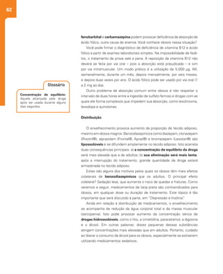 62
fenobarbital e carbamazepina podem provocar deficiência de absorção de
ácido fólico, outra causa de anemia. Você conhece idosos nessa situação?
Você pode firmar o diagnóstico de deficiência de vitamina B12 e ácido
fólico a partir de exames laboratoriais simples. Na impossibilidade de fazê-
los, o tratamento de prova vale a pena. A reposição da vitamina B12 não
deverá se feita por via oral – pois a absorção está prejudicada – e sim
por via intramuscular. Um modo prático é a utilização de 5.000 µg, IM,
semanalmente, durante um mês, depois mensalmente, por seis meses,
e depois duas vezes por ano. O ácido fólico pode ser usado por via oral (1
a 2 mg ao dia).
Outro problema de absorção comum entre idosos é não respeitar o
intervalo de duas horas entre a ingestão de sulfato ferroso e drogas com as
quais ele forma complexos que impedem sua absorção, como levotiroxina,
levodopa e quinolonas.
Distribuição
O envelhecimento provoca aumento da proporção de tecido adiposo,
mesmoemidososmagros.Benzodiazepínicoscomodiazepam,clonazepam
(Rivotril®), alprazolam (Frontal®, Apraz®) e bromazepam (Lexotan®) são
lipossolúveis e se difundem amplamente no tecido adiposo. Isto acarreta
duas consequências principais: a) a concentração de equilíbrio da droga
será mais elevada que a de adultos; b) sua eliminação será mais lenta;
após a interrupção do tratamento, grande quantidade de droga estará
armazenada no tecido adiposo.
Estes são alguns dos motivos pelos quais os idosos têm mais efeitos
colaterais de benzodiazepínicos que os adultos. O principal efeito
colateral? Sedação leve, que aumenta o risco de quedas e fraturas. Como
veremos a seguir, medicamentos de tarja preta são contraindicados para
idosos, em qualquer dose ou duração de tratamento. Este tópico é tão
importante que será discutido à parte, em “Depressão e Insônia”.
Ainda em relação à distribuição de medicamentos, o envelhecimento
se acompanha de redução da água corporal total e da massa muscular
(sarcopenia). Isto pode provocar aumento da concentração sérica de
drogas hidrossolúveis, como o lítio, a cimetidina, paracetamol, a digoxina
e o álcool. Em outras palavras: doses pequenas dessas substâncias
atingem concentrações mais elevadas que em adultos. Portanto, cuidado
ao liberar o consumo de álcool para os idosos, especialmente se estiverem
utilizando medicamentos sedativos.
Concentração de equilíbrio:
Aquela alcançada pela droga
após ser usada durante alguns
dias seguidos.
Glossário
 