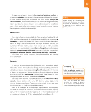 63
Drogas que se ligam à albumina (levotiroxina, fenitoína, warfarin e,
novamente, digoxina) permanecem inativas enquanto ligadas. No entanto,
durante doenças subagudas e crônicas, nas quais ocorre redução da
albumina sérica, há aumento da fração livre (e ativa) da droga. O mesmo
ocorre quando uma dessas drogas é adicionada ao esquema terapêutico
de um idoso que já utiliza outra dessas drogas. Isto pode requerer o ajuste
das doses (para baixo) nessas situações.
Metabolismo
Com o envelhecimento, a redução do fluxo sanguíneo hepático (de até
50% aos 85 anos) e redução da capacidade de metabolização aumentam a
meia-vida – o tempo necessário para a redução em 50% da concentração
sérica da droga – de algumas drogas. A duração do efeito, portanto, vai
aumentar. Por este motivo, doses mais baixas que as habituais serão
suficientes para a utilização crônica de benzodiazepínicos (proibidos para
idosos!), antidepressivos tricíclicos (como amitriptilina e nortriptilina),
propranolol, teofilina, warfarin, paracetamol, salicilatos e fenitoína.
Você tem visto idosos utilizando concomitantemente dois desses
medicamentos?
Excreção
A redução do ritmo de filtração glomerular (RFG) aumenta o tempo
necessário para a eliminação renal de algumas drogas frequentemente
utilizadas por idosos. É o caso dos aminoglicosídeos (que são nefrotóxicos
e devem ser evitados em idosos), inibidores da enzima de conversão da
angiotensina (IECA), metformina (contraindicada para diabéticos com
redução moderada do RFG) e novamente da digoxina.
Por todos estes motivos, e pelo fato de possuir um índice terapêutico
estreito, idosos praticamente nunca (!!) deverão utilizar digoxina na
mesma dosagem de adultos. Frequentemente metade ou um quarto do
comprimido de 0,25 mg é suficiente para sua ação.
Para se ter uma ideia do RFG de idosos, não podemos nos basear no
resultado da dosagem de creatinina; ela está falsamente baixa em pessoas
com perda de massa muscular (sarcopenia). Já o “clearance de creatinina”,
um excelente indicador do RFG, é calculado facilmente (Quadro 8):
Quais seriam as consequências
clínicas de não ajustar para baixo
as doses de levotiroxina, warfarin
e digoxina em um paciente que
perdeu peso?
Reflita:
Índice terapêutico estreito: con-
centraçõesterapêuticasmuitopróx-
imas das concentrações tóxicas.
Glossário
Leia “Uso de digital em idosos
admitidos em unidade de geriatria
de um hospital geral: (CUNHA et al.,
1998), disponível na biblioteca virtual.
 