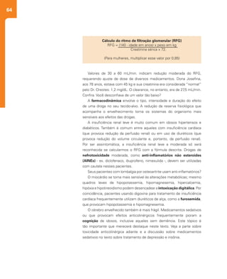 64
Valores de 30 a 60 mL/min. indicam redução moderada do RFG,
requerendo ajuste de dose de diversos medicamentos. Dona Josefina,
aos 78 anos, estava com 45 kg e sua creatinina era considerada “normal”
pelo Dr. Orestes: 1,2 mg/dL. O clearance, no entanto, era de 27,5 mL/min.
Confira. Você desconfiava de um valor tão baixo?
A farmacodinâmica envolve o tipo, intensidade e duração do efeito
de uma droga no seu tecido-alvo. A redução da reserva fisiológica que
acompanha o envelhecimento torna os sistemas do organismo mais
sensíveis aos efeitos das drogas.
A insuficiência renal leve é muito comum em idosos hipertensos e
diabéticos. Também é comum entre aqueles com insuficiência cardíaca
(que provoca redução da perfusão renal) ou em uso de diuréticos (que
provoca redução do volume circulante e, portanto, da perfusão renal).
Por ser assintomática, a insuficiência renal leve a moderada só será
reconhecida se calcularmos o RFG com a fórmula descrita. Drogas de
nefrotoxicidade moderada, como anti-inflamatórios não esteroides
(AINEs) - ex. diclofenaco, ibuprofeno, nimesulida -, devem ser utilizadas
com cautela nesses pacientes.
Seus pacientes com lombalgia por osteoartrite usam anti-inflamatórios?
O miocárdio se torna mais sensível às alterações metabólicas; mesmo
quadros leves de hipopotassemia, hipomagnesemia, hipercalcemia,
hipóxia e hipotireoidismo podem desencadear a intoxicação digitálica. Por
coincidência, pacientes usando digoxina para tratamento de insuficiência
cardíaca frequentemente utilizam diuréticos de alça, como a furosemida,
que provocam hipopotassemia e hipomagnesemia.
O cérebro envelhecido também é mais frágil. Medicamentos sedativos
ou que provocam efeitos anticolinérgicos frequentemente pioram a
cognição de idosos, inclusive aqueles sem demência. Este tópico é
tão importante que merecerá destaque neste texto. Veja a parte sobre
toxicidade anticolinérgica adiante e a discussão sobre medicamentos
sedativos no texto sobre tratamento de depressão e insônia.
Cálculo do ritmo de filtração glomerular (RFG)
RFG = (140 - idade em anos) x peso em kg
	 Creatinina sérica x 72.
(Para mulheres, multiplicar esse valor por 0,85)
 