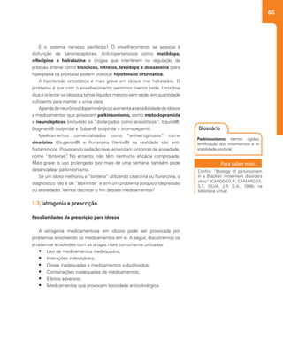 65
E o sistema nervoso periférico? O envelhecimento se associa à
disfunção de barorreceptores. Anti-hipertensivos como metildopa,
nifedipina e hidralazina e drogas que interferem na regulação da
pressão arterial como tricíclicos, nitratos, levodopa e doxazosina (para
hiperplasia da próstata) podem provocar hipotensão ortostática.
A hipotensão ortostática é mais grave em idosos mal hidratados. O
problema é que com o envelhecimento sentimos menos sede. Uma boa
dica é orientar os idosos a tomar líquidos mesmo sem sede, em quantidade
suficiente para manter a urina clara.
Aperdadeneurôniosdopaminérgicosaumentaasensibilidadedeidosos
a medicamentos que provocam parkinsonismo, como metoclopramida
e neurolépticos (incluindo os “disfarçados como ansiolíticos”: Equilid®,
Dogmatil® (sulpirida) e Sulpan® (sulpirida + bromazepam)).
Medicamentos comercializados como “antivertiginosos” como
cinarizina (Stugeron®) e flunarizina (Vertix®) na realidade são anti-
histamínicos. Provocando sedação leve, amenizam sintomas de ansiedade,
como “tonteiras”. No entanto, não têm nenhuma eficácia comprovada.
Mais grave: o uso prolongado (por mais de uma semana) também pode
desencadear parkinsonismo.
Se um idoso melhorou a “tonteira” utilizando cinarizina ou flunarizina, o
diagnóstico não é de “labirintite” e sim um problema psíquico (depressão
ou ansiedade). Vamos decretar o fim desses medicamentos?
1.3| Iatrogenia e prescrição
Peculiaridades da prescrição para idosos
A iatrogenia medicamentosa em idosos pode ser provocada por
problemas envolvendo os medicamentos em si. A seguir, discutiremos os
problemas envolvidos com as drogas mais comumente utilizadas:
•	 Uso de medicamentos inadequados;
•	 Interações indesejáveis;
•	 Doses inadequadas e medicamentos subutilizados;
•	 Combinações inadequadas de medicamentos;
•	 Efeitos adversos;
•	 Medicamentos que provocam toxicidade anticolinérgica.
Parkinsonismo: tremor, rigidez,
lentificação dos movimentos e in-
stabilidade postural.
Glossário
Confira: “Etiology of parkinsonism
in a Brazilian movement disorders
clinic” (CARDOSO, F.; CAMARGOS;
S.T.; SILVA, J.R. G.A., 1998), na
biblioteca virtual.
 