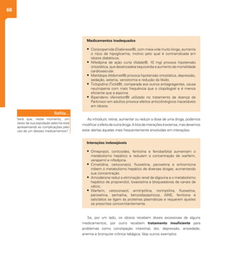 66
Ao introduzir, retirar, aumentar ou reduzir a dose de uma droga, podemos
modificaroefeitodeoutradroga.Alistadeinteraçõeséextensa,masdevemos
estar alertas àquelas mais frequentemente envolvidas em interações.
Se, por um lado, os idosos recebem doses excessivas de alguns
medicamentos, por outro recebem tratamento insuficiente para
problemas como constipação intestinal, dor, depressão, ansiedade,
anemia e bronquite crônica tabágica. Veja outros exemplos:
Medicamentos inadequados
•	 Clorpropamida (Diabinese®), com meia-vida muito longa, aumenta
o risco de hipoglicemia, motivo pelo qual é contraindicada em
idosos diabéticos.
•	 Nifedipina de ação curta (Adalat®, 10 mg) provoca hipotensão
ortostática, que desencadeia taquicardia e aumento da mortalidade
cardiovascular.
•	 Metildopa (Aldomet®) provoca hipotensão ortostática, depressão,
sedação, astenia, xerostomia e redução da libido.
•	 Ticlopidina (Ticlid®), comparada aos outros antiagregantes, causa
neutropenia com mais frequência que o clopidogrel e é menos
eficiente que a aspirina.
•	 Biperideno (Akineton®) utilizado no tratamento da doença de
Parkinson em adultos provoca efeitos anticolinérgicos inaceitáveis
em idosos.
Reflita...
Será que, neste momento, um
idoso da sua população adscrita está
apresentando as complicações pelo
uso de um desses medicamentos?
Interações indesejáveis
•	 Omeprazol, corticoides, fenitoína e fenobarbital aumentam o
metabolismo hepático e reduzem a concentração de warfarin,
verapamil e nifedipina.
•	 Cimetidina, cetoconazol, fluoxetina, paroxetina e eritromicina
inibem o metabolismo hepático de diversas drogas, aumentando
sua concentração.
•	 Amiodarona reduz a eliminação renal de digoxina e o metabolismo
hepático de propranolol, lovastatina e bloqueadores de canais de
cálcio.
•	 Warfarin, cetoconazol, amitriptilina, nortriptilina, fluoxetina,
paroxetina, sertralina, benzodiazepínicos, AINE, fenitoína e
salicilatos se ligam às proteínas plasmáticas e requerem ajustes
se prescritas concomitantemente.
 