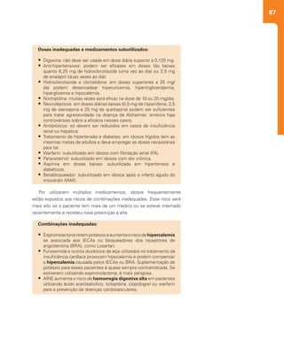 67
Por utilizarem múltiplos medicamentos, idosos frequentemente
estão expostos aos riscos de combinações inadequadas. Esse risco será
mais alto se o paciente tem mais de um médico ou se esteve internado
recentemente e recebeu nova prescrição à alta.
Combinações inadequadas:
•	 Espironolactonaretémpotássioeaumentaoriscodehipercalemia
se associada aos IECAs ou bloqueadores dos receptores de
angiotensina (BRA), como Losartan.
•	 Furosemida e outros diuréticos de alça utilizados no tratamento da
insuficiência cardíaca provocam hipocalemia e podem compensar
a hipercalemia causada pelos IECAs ou BRA. Suplementação de
potássio para esses pacientes é quase sempre contraindicada. Se
estiverem utilizando espironolactona, é mais perigosa.
•	 AINE aumenta o risco de hemorragia digestiva alta em pacientes
utilizando ácido acetilsalicílico, ticlopidina, clopidogrel ou warfarin
para a prevenção de doenças cardiovasculares.
Doses inadequadas e medicamentos subutilizados:
•	 Digoxina: não deve ser usada em dose diária superior a 0,125 mg.
•	 Anti-hipertensivos: podem ser eficazes em doses tão baixas
quanto 6,25 mg de hidroclorotiazida (uma vez ao dia) ou 2,5 mg
de enalapril (duas vezes ao dia).
•	 Hidroclorotiazida e clortalidona: em doses superiores a 25 mg/
dia podem desencadear hiperuricemia, hipertrigliceridemia,
hiperglicemia e hipocalemia.
•	 Nortriptilina: muitas vezes será eficaz na dose de 10 ou 25 mg/dia.
•	 Neurolépticos: em doses diárias baixas (0,5 mg de risperidona, 2,5
mg de olanzapina e 25 mg de quetiapina) podem ser suficientes
para tratar agressividade na doença de Alzheimer, embora haja
controvérsias sobre a eficácia nesses casos.
•	 Antibióticos: só devem ser reduzidos em casos de insuficiência
renal ou hepática.
•	 Tratamento de hipertensão e diabetes: em idosos hígidos tem as
mesmas metas de adultos e deve empregar as doses necessárias
para tal.
•	 Warfarin: subutilizado em idosos com fibrilação atrial (FA).
•	 Paracetamol: subutilizado em idosos com dor crônica.
•	 Aspirina em doses baixas: subutilizada em hipertensos e
diabéticos.
•	 Betabloqueador: subutilizado em idosos após o infarto agudo do
miocárdio (IAM).
 