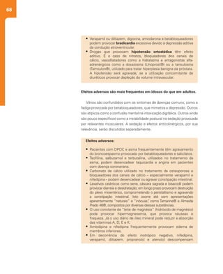 68
Efeitos adversos são mais frequentes em idosos do que em adultos.
Vários são confundidos com os sintomas de doenças comuns, como a
fadiga provocada por betabloqueadores, que mimetiza a depressão. Outros
são atípicos como a confusão mental na intoxicação digitálica. Outros ainda
são pouco específicos como a instabilidade postural na sedação provocada
por relaxantes musculares. A sedação e efeitos anticolinérgicos, por sua
relevância, serão discutidos separadamente.
•	 Verapamil ou diltiazem, digoxina, amiodarona e betabloqueadores
podem provocar bradicardia excessiva devido à depressão aditiva
da condução atrioventricular.
•	 Drogas que provocam hipotensão ortostática têm efeito
aditivo. É o caso de nitratos, bloqueadores dos canais de
cálcio, vasodilatadores como a hidralazina e antagonistas alfa-
adrenérgicos como a doxazosina (Unoprost®) ou a tansulosina
(Tamsulon®), utilizado para tratar hiperplasia benigna da próstata.
A hipotensão será agravada, se a utilização concomitante de
diuréticos provocar depleção do volume intravascular.
Efeitos adversos:
•	 Pacientes com DPOC e asma frequentemente têm agravamento
do broncoespasmo provocado por betabloqueadores e salicilatos.
•	 Teofilina, salbutamol e terbutalina, utilizados no tratamento da
asma, podem desencadear taquicardia e angina em pacientes
com doença coronariana.
•	 Carbonato de cálcio utilizado no tratamento da osteoporose e
bloqueadores dos canais de cálcio – especialmente verapamil e
nifedipina – podem desencadear ou agravar constipação intestinal.
•	 Laxativos catárticos como sene, cáscara sagrada e bisacodil podem
provocar diarreia e desidratação; em longo prazo provocam destruição
do plexo mioentérico, comprometendo o peristaltismo e agravando
a constipação intestinal. Isto ocorre até com apresentações
aparentemente “naturais” e “inócuas”, como Tamarine® e Almeida
Prado 46®, compostos por diversas dessas substâncias.
•	 O uso constante de “leite de magnésia” (hidróxido de magnésio)
pode provocar hipermagnesemia, que provoca náuseas e
fraqueza. Já o uso diário de óleo mineral pode reduzir a absorção
das vitaminas A, D, E e K.
•	 Amlodipina e nifedipina frequentemente provocam edema de
membros inferiores.
•	 Em decorrência do efeito inotrópico negativo, nifedipina,
verapamil, diltiazem, propranolol e atenolol descompensam
 