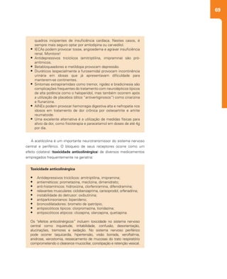 69
A acetilcolina é um importante neurotransmissor do sistema nervoso
central e periférico. O bloqueio de seus receptores ocorre como um
efeito colateral (toxicidade anticolinérgica) de diversos medicamentos
empregados frequentemente na geriatria:
Toxicidade anticolinérgica
•	 Antidepressivos tricíclicos: amitriptilina, imipramina;
•	 antieméticos: prometazina, meclizina, dimenidrato;
•	 anti-histamínicos: hidroxizina, clorfeniramina, difenidramina;
•	 relaxantes musculares: ciclobenzaprima, carisoprodol, orfenadrina;
•	 instabilidade do detrusor: oxibutinina;
•	 antiparkinsonianos: biperideno;
•	 broncodilatadores: brometo de ipatrópio;
•	 antipsicóticos típicos: clorpromazina, tioridazina;
•	 antipsicóticos atípicos: clozapina, olanzapina, quetiapina.
Os “efeitos anticolinérgicos” incluem toxicidade no sistema nervoso
central como inquietude, irritabilidade, confusão, desorientação,
alucinações, tremores e sedação. No sistema nervoso periférico
pode ocorrer taquicardia, hipertensão, visão borrada, xeroftalmia,
anidrose, xerostomia, ressecamento de mucosas do trato respiratório
comprometendo o clearance mucociliar, constipação e retenção vesical.
quadros incipientes de insuficiência cardíaca. Nestes casos, é
sempre mais seguro optar por amlodipina ou carvedilol.
•	 IECAs podem provocar tosse, angioedema e agravar insuficiência
renal. Monitore!
•	 Antidepressivos tricíclicos (amitriptilina, imipramina) são pró-
arrítmicos.
•	 Betabloqueadores e metildopa provocam depressão.
•	 Diuréticos (especialmente a furosemida) provocam incontinência
urinária em idosas que já apresentavam dificuldade para
manterem-se continentes.
•	 Sintomas extrapiramidais como tremor, rigidez e bradicinesia são
complicações frequentes do tratamento com neurolépticos típicos
de alta potência como o haloperidol, mas também ocorrem após
a utilização de placebos (ditos “antivertiginosos”) como cinarizina
e flunarizina.
•	 AINEs podem provocar hemorragia digestiva alta e nefropatia nos
idosos em tratamento de dor crônica por osteoartrite e artrite
reumatoide.
•	 Uma excelente alternativa é a utilização de medidas físicas para
alívio da dor, como fisioterapia e paracetamol em doses de até 4g
por dia.
 