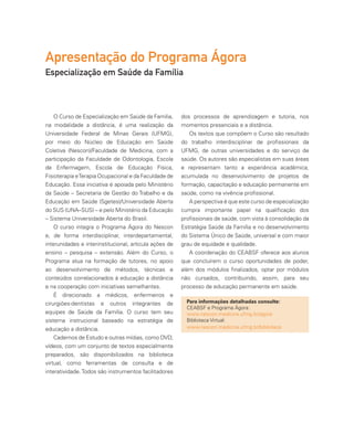 dos processos de aprendizagem e tutoria, nos
momentos presenciais e a distância.
Os textos que compõem o Curso são resultado
do trabalho interdisciplinar de profissionais da
UFMG, de outras universidades e do serviço de
saúde. Os autores são especialistas em suas áreas
e representam tanto a experiência acadêmica,
acumulada no desenvolvimento de projetos de
formação, capacitação e educação permanente em
saúde, como na vivência profissional.
A perspectiva é que este curso de especialização
cumpra importante papel na qualificação dos
profissionais de saúde, com vista à consolidação da
Estratégia Saúde da Família e no desenvolvimento
do Sistema Único de Saúde, universal e com maior
grau de equidade e qualidade.
A coordenação do CEABSF oferece aos alunos
que concluírem o curso oportunidades de poder,
além dos módulos finalizados, optar por módulos
não cursados, contribuindo, assim, para seu
processo de educação permanente em saúde.
O Curso de Especialização em Saúde da Família,
na modalidade a distância, é uma realização da
Universidade Federal de Minas Gerais (UFMG),
por meio do Núcleo de Educação em Saúde
Coletiva (Nescon)/Faculdade de Medicina, com a
participação da Faculdade de Odontologia, Escola
de Enfermagem, Escola de Educação Física,
Fisioterapia eTerapia Ocupacional e da Faculdade de
Educação. Essa iniciativa é apoiada pelo Ministério
da Saúde – Secretaria de Gestão do Trabalho e da
Educação em Saúde (Sgetes)/Universidade Aberta
do SUS (UNA–SUS) – e pelo Ministério da Educação
– Sistema Universidade Aberta do Brasil.
O curso integra o Programa Ágora do Nescon
e, de forma interdisciplinar, interdepartamental,
interunidades e interinstitucional, articula ações de
ensino – pesquisa – extensão. Além do Curso, o
Programa atua na formação de tutores, no apoio
ao desenvolvimento de métodos, técnicas e
conteúdos correlacionados à educação a distância
e na cooperação com iniciativas semelhantes.
É direcionado a médicos, enfermeiros e
cirurgiões-dentistas e outros integrantes de
equipes de Saúde da Família. O curso tem seu
sistema instrucional baseado na estratégia de
educação a distância.
Cadernos de Estudo e outras mídias, como DVD,
vídeos, com um conjunto de textos especialmente
preparados, são disponibilizados na biblioteca
virtual, como ferramentas de consulta e de
interatividade.Todos são instrumentos facilitadores
Para informações detalhadas consulte:
CEABSF e Programa Ágora:
www.nescon.medicina.ufmg.br/agora
Biblioteca Virtual:
www.nescon.medicina.ufmg.br/biblioteca
Apresentação do Programa Ágora
Especialização em Saúde da Família
 