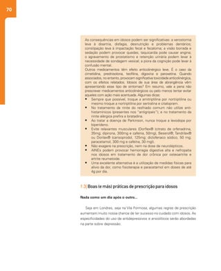 70
As consequências em idosos podem ser significativas: a xerostomia
leva à disartria, disfagia, desnutrição e problemas dentários;
constipação leva à impactação fecal e fecaloma; a visão borrada e
sedação podem provocar quedas; taquicardia pode causar angina;
o agravamento de prostatismo e retenção urinária podem levar à
necessidade de sondagem vesical; a piora da cognição pode levar à
confusão mental.
Outros medicamentos têm efeito anticolinérgico leve. É o caso da
cimetidina, prednisolona, teofilina, digoxina e paroxetina. Quando
associados, no entanto, provocam significativa toxicidade anticolinérgica,
com os efeitos relatados. Idosos de sua área de abrangência vêm
apresentando esse tipo de sintomas? Em resumo, vale a pena não
prescrever medicamentos anticolinérgicos ou pelo menos tentar evitar
aqueles com ação mais acentuada. Algumas dicas:
•	 Sempre que possível, troque a amitriptilina por nortriptilina ou
mesmo troque a nortriptilina por sertralina e citalopram.
•	 No tratamento da rinite do resfriado comum não utilize anti-
histamínicos (presentes nos “antigripais”); e no tratamento da
rinite alérgica prefira a loratadina.
•	 Ao tratar a doença de Parkinson, nunca troque a levodopa por
biperideno.
•	 Evite relaxantes musculares (Dorflex® (citrato de orfenadrina,
35mg; dipirona, 300mg e cafeína, 50mg), Beserol®, Tandrilax®
ou Dorilax® (carisoprodol, 125mg; diclofenaco sódico, 50 mg;
paracetamol, 300 mg e cafeína, 30 mg)).
•	 Não exagere na prescrição, nem na dose de neurolépticos.
•	 AINEs podem provocar hemorragia digestiva alta e nefropatia
nos idosos em tratamento de dor crônica por osteoartrite e
artrite reumatoide.
•	 Uma excelente alternativa é a utilização de medidas físicas para
alívio da dor, como fisioterapia e paracetamol em doses de até
4g por dia.
1.3| Boas (e más) práticas de prescrição para idosos
Nada como um dia após o outro...
Seja em Londres, seja na Vila Formosa, algumas regras de prescrição
aumentam muito nossa chance de ter sucesso no cuidado com idosos. As
especificidades do uso de antidepressivos e ansiolíticos serão abordadas
na parte sobre depressão.
 