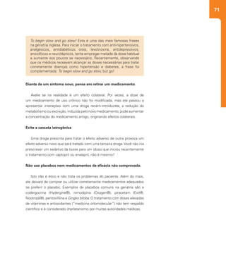71
To begin slow and go slow! Esta é uma das mais famosas frases
na geriatria inglesa. Para iniciar o tratamento com anti-hipertensivos,
analgésicos, antidiabéticos orais, levotiroxina, antidepressivos,
ansiolíticos e neurolépticos, tente empregar metade da dose habitual
e aumente aos poucos se necessário. Recentemente, observando
que os médicos receavam alcançar as doses necessárias para tratar
corretamente doenças como hipertensão e diabetes, a frase foi
complementada: To begin slow and go slow, but go!
Diante de um sintoma novo, pense em retirar um medicamento.
Avalie se na realidade é um efeito colateral. Por vezes, a dose de
um medicamento de uso crônico não foi modificada, mas ele passou a
apresentar interações com uma droga recém-introduzida; a redução do
metabolismo ou excreção, induzida pelo novo medicamento, pode aumentar
a concentração do medicamento antigo, originando efeitos colaterais.
Evite a cascata iatrogênica
Uma droga prescrita para tratar o efeito adverso de outra provoca um
efeito adverso novo que será tratado com uma terceira droga. Você não iria
prescrever um sedativo da tosse para um idoso que iniciou recentemente
o tratamento com captopril ou enalapril, não é mesmo?
Não use placebos nem medicamentos de eficácia não comprovada.
Isto não é ético e não trata os problemas do paciente. Além do mais,
ele deixará de comprar ou utilizar corretamente medicamentos adequados
se preferir o placebo. Exemplos de placebos comuns na geriatria são a
codergocrina (Hydergine®), nimodipina (Oxygen®), piracetam (Exit®,
Nootropil®), pentoxifilina e Gingko biloba. O tratamento com doses elevadas
de vitaminas e antioxidantes (“medicina ortomolecular”) não tem respaldo
científico e é considerado charlatanismo por muitas autoridades médicas.
 