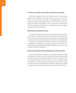 72
Em todas as consultas, confira todas as drogas do seu paciente.
Peça-lhe que apresente todas. Isto inclui as que ele “não considera
drogas”, como analgésicos, vitaminas, laxativos, cremes, colírios e chás.
Veja: o colírio de timolol (Timoptol®), um betabloqueador utilizado no
tratamento do glaucoma, pode provocar asma; o chá de sene, “natural”, em
longo prazo, agrava a constipação; e volta e meia você vai se deparar com
um idoso tratando dermatofitose com corticoide tópico, com resultados
“excelentes, embora temporários”.
Não prescreva medicamentos caros.
Sempre há medicamentos genéricos de grandes laboratórios confiáveis
que substituem medicamentos de marca. Se preferir, mande manipular:
se você não tem uma boa farmácia de manipulação em sua cidade, pode
valer a pena fazer uma encomenda para três meses em uma cidade maior.
Cuidado com associações escondidas, especialmente medicamentos
comprados sem prescrição. Você sabia que, além do carisoprodol (!),
cada comprimido de Beserol®, Mioflex® e Tandrilax® contém uma “dose
completa” (50mg) de diclofenaco?
Não prescreva medicamentos inadequados para tratar sintomas.
Edema provocado por insuficiência venosa requer elevação periódica
das pernas, caminhadas e uso de meia elástica; diuréticos de alça, como
a furosemida, devem ser utilizados apenas em casos de retenção hídrica
na insuficiência cardíaca ou renal, e não para tratar insuficiência venosa
ou hipertensão. Insônia, fraqueza, esquecimento, dores no corpo muitas
vezes são sintomas de hábitos de vida inadequados, depressão, ansiedade
e sedentarismo e não requerem tratamento com vitaminas e sedativos.
 