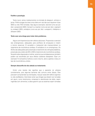 73
Facilite a posologia.
Tente reunir vários medicamentos na tomada do desjejum, almoço e
jantar. Prefira drogas de dose única diária em vez das que requerem duas
(BID) ou três (TID) tomadas. Veja alguns exemplos: atenolol (uma vez por
dia) x propranolol (BID); lisinopril ou losartan (uma vez por dia) x captopril
ou enalapril (BID); anlodipino (uma vez por dia) x verapamil, nifedipina e
diltiazem (BID).
Tente usar uma droga para tratar dois problemas.
Alguns anti-hipertensivos têm efeitos adicionais. Propranolol e atenolol
são antianginosos, adequados para profilaxia de enxaqueca e tratam
o tremor essencial. O carvedilol e metoprolol são imprescindíveis no
tratamento de insuficiência cardíaca. O anlodipino é um antianginoso. Os
IECAs são adequados para prevenção e tratamento de nefropatia diabética,
prevenção secundária da AVC e IAM e tratamento de insuficiência cardíaca.
Na parte sobre depressão e insônia, veremos que antidepressivos também
podem ser escolhidos por seus efeitos colaterais desejáveis. Quer um
exemplo? A nortriptilina melhora o sono noturno, abre o apetite e trata um
tipo de incontinência urinária.
Sempre desconfie de não adesão ao tratamento.
Emitir uma receita não significa que o paciente irá utilizá-la
corretamente, pois algumas barreiras são comuns entre idosos. Eles
precisam compreender as orientações, mas por vezes têm déficit cognitivo
ou são analfabetos. Você deve evitar que drogas que devem ser tomadas
em jejum, como levotiroxina, omeprazol e alendronato de sódio, sejam
ingeridas com alimentos; e deve garantir que as estatinas sejam tomadas
 