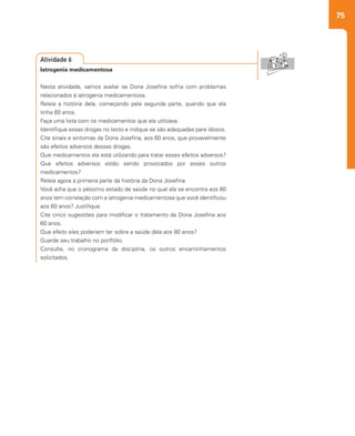 75
Iatrogenia medicamentosa
Nesta atividade, vamos avaliar se Dona Josefina sofria com problemas
relacionados à iatrogenia medicamentosa.
Releia a história dela, começando pela segunda parte, quando que ela
tinha 60 anos.
Faça uma lista com os medicamentos que ela utilizava.
Identifique essas drogas no texto e indique se são adequadas para idosos.
Cite sinais e sintomas da Dona Josefina, aos 60 anos, que provavelmente
são efeitos adversos dessas drogas.
Que medicamentos ela está utilizando para tratar esses efeitos adversos?
Que efeitos adversos estão sendo provocados por esses outros
medicamentos?
Releia agora a primeira parte da história da Dona Josefina.
Você acha que o péssimo estado de saúde no qual ela se encontra aos 80
anos tem correlação com a iatrogenia medicamentosa que você identificou
aos 60 anos? Justifique.
Cite cinco sugestões para modificar o tratamento da Dona Josefina aos
60 anos.
Que efeito eles poderiam ter sobre a saúde dela aos 80 anos?
Guarde seu trabalho no portfólio.
Consulte, no cronograma da disciplina, os outros encaminhamentos
solicitados.
Atividade 6
 