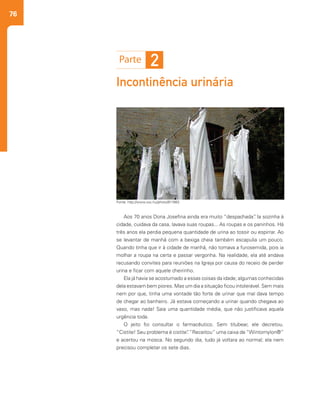 76
Incontinência urinária
Aos 70 anos Dona Josefina ainda era muito “despachada”. Ia sozinha à
cidade, cuidava da casa, lavava suas roupas... As roupas e os paninhos. Há
três anos ela perdia pequena quantidade de urina ao tossir ou espirrar. Ao
se levantar de manhã com a bexiga cheia também escapulia um pouco.
Quando tinha que ir à cidade de manhã, não tomava a furosemida, pois ia
molhar a roupa na certa e passar vergonha. Na realidade, ela até andava
recusando convites para reuniões na Igreja por causa do receio de perder
urina e ficar com aquele cheirinho.
Ela já havia se acostumado a essas coisas da idade; algumas conhecidas
dela estavam bem piores. Mas um dia a situação ficou intolerável. Sem mais
nem por que, tinha uma vontade tão forte de urinar que mal dava tempo
de chegar ao banheiro. Já estava começando a urinar quando chegava ao
vaso, mas nada! Saia uma quantidade média, que não justificava aquela
urgência toda.
O jeito foi consultar o farmacêutico. Sem titubear, ele decretou.
“Cistite! Seu problema é cistite”. “Receitou” uma caixa de “Wintomylon®”
e acertou na mosca. No segundo dia, tudo já voltara ao normal; ela nem
precisou completar os sete dias.
2
Fonte: http://www.sxc.hu/photo/811883
 