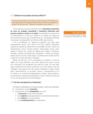 77
A incontinência urinaria (IU) e definida como a eliminação involuntária
de urina em qualquer quantidade e frequência suficientes para
provocar prejuízos sociais ou à saúde. Sua prevalência aumenta com
o envelhecimento e é maior em mulheres. Um estudo com idosos de
Ouro Preto–MG revelou que a prevalência de IU – considerada a definição
mencionada – alcançava 55% dos homens e 69% das mulheres.
A IU é considerada um “gigante da geriatria”, pois pode trazer
consequências sociais, como ocorria com Dona Josefina: depressão,
redução da autoestima, afastamento de atividades sociais e mesmo do
relacionamento íntimo. Provoca também repercussões clínicas como
quedas e fraturas (em virtude da urgência para chegar ao banheiro),
infecções cutâneas (principalmente candidíase) e úlceras de pressão.
Muitas vezes a IU será “a gota d’água” que faltava para a família internar
o idoso em um asilo. Desculpe o trocadilho...
Apesar de tudo isto, a IU é considerada um problema “normal da
idade” por muitos pacientes; outros têm vergonha de contar e outros
nem mencionam, por acreditarem que nada há a fazer. Por outro lado,
alguns profissionais de saúde reconhecem a IU como doença, mas não
investigam sua presença, por não estarem habilitados a tratá-la. Nesta
parte, apresentaremos as principais causas e características da IU
em idosos e as maneiras de diagnosticá-la e tratá-la. Nosso objetivo é
instrumentalizar sua equipe para identificar e tratar a maioria dos casos de
IU. Ou você ainda pensa como MV Goldberg?
 
2.2| Um dia a situação ficou intolerável.
A IU pode ser subdividida em cinco tipos principais, muitas vezes associados:
•	 Incontinência urinária transitória;
•	 Incontinência urinária estabelecida, que inclui:
àà IU funcional (muitas vezes transitória);
àà IU de urgência (ou bexiga hiperativa ou instabilidade do detrusor);
àà IU de esforço (ou IU de estresse);
àà IU de transbordamento (ou IU paradoxal).
2.1| “Defectum incurabiles est haec affectio”?
A primeira classificação da incontinência urinária foi feita por MV Goldberg em
1616. Segundo ele, era causada por problemas de enchimento ou esvaziamento
vesical, mas não havia cura: “Defectum incurabiles est haec affectio”.
Leia “Incontinência urinária no idoso”,
na biblioteca virtual (REIS et al., 2003)
 