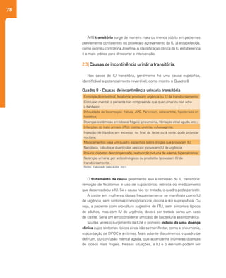 78
O tratamento da causa geralmente leva à remissão da IU transitória:
remoção de fecalomas e uso de supositórios; retirada do medicamento
que desencadeou a IU. Se a causa não for tratada, o quadro pode persistir.
A cistite em mulheres idosas frequentemente se manifesta como IU
de urgência, sem sintomas como polaciúria, disúria e dor suprapúbica. Ou
seja, a paciente com urocultura sugestiva de ITU, sem sintomas típicos
de adultos, mas com IU de urgência, deverá ser tratada como um caso
de cistite. Seria um erro considerar um caso de bacteriúria assintomática.
Muitas vezes o surgimento da IU é o primeiro indício de uma doença
clínica cujos sintomas típicos ainda irão se manifestar, como a pneumonia,
exacerbação de DPOC e arritmias. Mais adiante discutiremos o quadro de
delirium, ou confusão mental aguda, que acompanha inúmeras doenças
de idosos mais frágeis. Nessas situações, a IU e o delirium podem ser
A IU transitória surge de maneira mais ou menos súbita em pacientes
previamente continentes ou provoca o agravamento da IU já estabelecida,
como ocorreu com Dona Josefina. A classificação clínica da IU estabelecida
é a mais prática para direcionar a intervenção.
2.3| Causas de incontinência urinária transitória.
Nos casos de IU transitória, geralmente há uma causa específica,
identificável e potencialmente reversível, como mostra o Quadro 8
Constipação intestinal, fecaloma: provocam urgência ou IU de transbordamento;
Confusão mental: o paciente não compreende que quer urinar ou não acha
o banheiro;
Dificuldade de locomoção: fratura, AVC, Parkinson, osteoartrite, hipotensão or-
tostática;
Doenças sistêmicas em idosos frágeis: pneumonia, fibrilação atrial aguda, etc.;
Infecções do trato urinário (ITU): cistite, uretrite, vulvovaginite;
Ingestão de líquidos em excesso: no final da tarde ou à noite, pode provocar
noctúria;
Medicamentos: veja um quadro específico sobre drogas que provocam IU;
Neoplasia, cálculos e divertículos vesicais: provocam IU de urgência;
Poliúria: diabetes descompensado, reabsorção noturna de edema, hipercalcemia;
Retenção urinária: por anticolinérgicos ou prostatite (provocam IU de
transbordamento).
Quadro 8 - Causas de incontinência urinária transitória
Fonte: Elaborado pelo autor, 2013
 