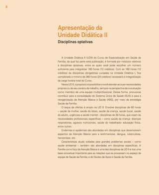 8
A Unidade Didática II (UDII) do Curso de Especialização em Saúde da
Família, da qual faz parte esta publicação, é formada por módulos relativos
a disciplinas optativas, entre as quais você pode escolher um número
suficiente para integralizar 180 horas (12 créditos). Com as 180 horas (12
créditos) de disciplinas obrigatórias cursadas na Unidade Didática I, fica
completado o mínimo de 360 horas (24 créditos) necessário à integralização
da carga horária total do Curso.
NestaUDII,opropósitoépossibilitaravocêatenderassuasnecessidades
próprias ou de seu cenário de trabalho, sempre na perspectiva de sua atuação
como membro de uma equipe multiprofissional. Dessa forma, procura-se
contribuir para a consolidação do Sistema Único de Saúde (SUS) e para a
reorganização da Atenção Básica à Saúde (ABS), por meio da estratégia
Saúde da Família.
O leque de ofertas é amplo na UD II. Envolve disciplinas de 60 horas
-- saúde da mulher, saúde do idoso, saúde da criança, saúde bucal, saúde
do adulto, urgências e saúde mental – disciplinas de 30 horas, que visam às
necessidades profissionais específicas -- como saúde da criança: doenças
respiratórias, agravos nutricionais; saúde do trabalhador educação física,
entre outras.
Endemias e epidemias são abordadas em disciplinas que desenvolvem
aspectos da Atenção Básica para a leishmaniose, dengue, tuberculose,
hanseníase, etc.
Características atuais voltadas para grandes problemas sociais -- como
saúde ambiental -- também são abordadas em disciplinas específicas. A
Família como foco da Atenção Básica é uma das disciplinas da UD II e traz uma
base conceitual importante para as relações que se processam no espaço da
equipe de Saúde da Família, e do Núcleo de Apoio à Saúde da Família.
Apresentação da
Unidade Didática II
Disciplinas optativas
 