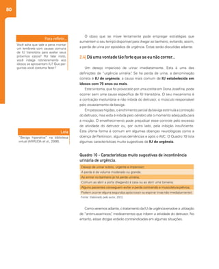 80
Como veremos adiante, o tratamento da IU de urgência envolve a utilização
de “antimuscarínicos”, medicamentos que inibem a atividade do detrusor. No
entanto, essas drogas estarão contraindicadas em algumas situações.
O idoso que se move lentamente pode empregar estratégias que
aumentem o seu tempo disponível para chegar ao banheiro, evitando, assim,
a perda de urina por episódios de urgência. Estas serão discutidas adiante.
2.4| Dá uma vontade tão forte que se eu não correr...
Um desejo imperioso de urinar imediatamente. Esta é uma das
definições de “urgência urinária”. Se há perda de urina, a denominação
correta é IU de urgência, a causa mais comum de IU estabelecida em
idosos com 75 anos ou mais.
Este sintoma, que foi provocado por uma cistite em Dona Josefina, pode
ocorrer sem uma causa específica de IU transitória. O seu mecanismo é
a contração involuntária e não inibida do detrusor, o músculo responsável
pelo esvaziamento da bexiga.
Empessoashígidas,oenchimentoparcialdabexigaestimulaacontração
do detrusor, mas esta é inibida pelo cérebro até o momento adequado para
a micção. O envelhecimento pode prejudicar esse controle pelo excesso
de atividade do detrusor ou, por outro lado, pela inibição insuficiente.
Esta última forma é comum em algumas doenças neurológicas como a
doença de Parkinson, algumas demências e após o AVC. O Quadro 10 lista
algumas características muito sugestivas de IU de urgência.
Você acha que vale a pena montar
um lembrete com causas comuns
de IU transitória para avaliar seus
próximos casos? Por falar nisto,
você indaga rotineiramente aos
idosos se apresentam IU? Que per-
guntas você costuma fazer?
Leia
“Bexiga hiperativa” na biblioteca
virtual (ARRUDA et al., 2006).
Desejo de urinar súbito, urgente e imperioso;
A perda é de volume moderado ou grande;
Ao entrar no banheiro já há perda urinária;
Comum ao abrir a porta chegando à casa ou ao abrir uma torneira;
Alguns pacientes conseguem evitar a perda contraindo a musculatura pélvica;
Podem ocorrer alguns segundos após tossir ou espirrar (mas não imediatamente).
Quadro 10 - Características muito sugestivas de incontinência
urinária de urgência.
Fonte: Elaborado pelo autor, 2013.
 