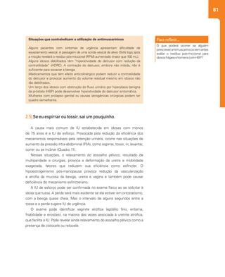 81
2.5| Se eu espirrar ou tossir, sai um pouquinho.
A causa mais comum de IU estabelecida em idosas com menos
de 75 anos é a IU de esforço. Provocada pela redução da eficiência dos
mecanismos responsáveis pela retenção urinária, ocorre nas situações de
aumento da pressão intra-abdominal (PIA), como espirrar, tossir, rir, levantar,
correr ou se inclinar (Quadro 11).
Nessas situações, o relaxamento do assoalho pélvico, resultado de
multiparidade e cirurgias, provoca a deformação da uretra e mobilidade
exagerada, fatores que reduzem sua eficiência como esfíncter. O
hipoestrogenismo pós-menopausa provoca redução da vascularização
e atrofia da mucosa da bexiga, uretra e vagina e também pode causar
deficiência do mecanismo esfincteriano.
A IU de esforço pode ser confirmada no exame físico ao se solicitar à
idosa que tussa. A perda será mais evidente se ela estiver em ortostatismo,
com a bexiga quase cheia. Mas o intervalo de alguns segundos entre a
tosse e a perda sugere IU de urgência.
O exame pode identificar vaginite atrófica (epitélio fino, eritema,
friabilidade e erosões), na maioria das vezes associada à uretrite atrófica,
que facilita a IU. Pode revelar ainda relaxamento do assoalho pélvico como a
presença de cistocele ou retocele.
Situações que contraindicam a utilização de antimuscarínicos
Alguns pacientes com sintomas de urgência apresentam dificuldade de
esvaziamento vesical. A passagem de uma sonda vesical de alívio (SVA) logo após
a micção revelará o resíduo pós-miccional (RPM) aumentado (maior que 100 mL).
Alguns idosos debilitados têm “hiperatividade do detrusor com redução da
contratilidade” (HDRC). A contração do detrusor, embora não inibida, não é
suficiente para esvaziar a bexiga.
Medicamentos que têm efeito anticolinérgico podem reduzir a contratilidade
do detrusor e provocar aumento do volume residual mesmo em idosos não
tão debilitados.
Um terço dos idosos com obstrução do fluxo urinário por hiperplasia benigna
da próstata (HBP) pode desenvolver hiperatividade do detrusor sintomática.
Mulheres com prolapso genital ou causas iatrogênicas cirúrgicas podem ter
quadro semelhante.
O que poderá ocorrer se alguém
prescreverantimuscarínicossemantes
avaliar o resíduo pós-miccional para
idososfrágeisehomenscomHBP?
 