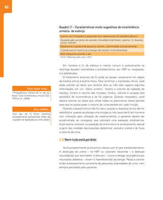 82
Em homens a IU de esforço é menos comum e praticamente se
restringe àqueles submetidos à prostatectomia, por HBP ou neoplasias,
e à radioterapia.
O tratamento empírico da IU pode se basear unicamente em dados
da história clínica e exame físico. Para confirmar a impressão clínica, você
pode solicitar ao idoso que durante dois ou três dias registre algumas
informações em um “diário urinário”: horário e volume da ingestão de
líquidos, horário e volume das micções, horário, volume e situação dos
episódios de incontinência e se há urgência. Quando necessário, você
deverá solicitar ao idoso que utilize fralda ou absorvente nesse período
para que se possa pesar o volume de urina perdido em cada micção.
Quando o quadro clínico não for claro, quando a resposta clínica não for
satisfatória, quando se planeja uma cirurgia ou nos casos de IU em homens
com indicação para utilização de medicamentos, o paciente deverá ser
encaminhado ao urologista, que solicitará uma avaliação urodinâmica.
Esse exame consiste na avaliação do enchimento e esvaziamento vesical
a partir das medidas das pressões abdominal, vesical e uretral e do fluxo
e volume de urina.
2.6| Nem tudo está perdido.
Você provavelmente já encontrou idosos com IU por transbordamento.
A obstrução da uretra – na HBP ou cistocele volumosa – e doenças
neurológicas que acometem o detrusor – como a bexiga neurogênica por
neuropatia diabética – levam à hiperdistensão da bexiga. Passa a ocorrer
então extravasamento constante de pequenas quantidades de urina, nem
sempre percebido pelo paciente.
Comum em multíparas e pacientes com relaxamento do assoalho pélvico;
Causada pelo aumento da pressão intra-abdominal (tossir, espirrar, rir, levantar,
correr, inclinar);
Geralmente a perda é de pequeno volume, interrompida voluntariamente.
A perda ocorre mesmo se a bexiga não estiver muito distendida;
Mais frequente durante o dia.
Quadro 11 - Características muito sugestivas de incontinência
urinária de esforço
Fonte: Elaborado pelo autor, 2013.
“Propedêutica clínica da IU de es-
forço”. Está na biblioteca virtual (CAS-
TRO et al., 2009).
Que tipo de IU Dona Josefina
provavelmente apresentava antes de
o quadro ser agravado por uma cistite?
 