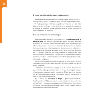 84
3º passo: identificar e tratar causas predisponentes.
Avalie se há causas de IU transitória (se necessário, solicite urocultura,
cálcio,glicemia,vitaminaB12efunçãorenal),incluindousodemedicamentos.
A mudança de alguns hábitos que podem provocar IU será discutida
adiante. Lembre-se de que o início súbito de sintomas de urgência levanta
a suspeita de neoplasia vesical, especialmente se houver desconforto
pélvico e perineal ou hematúria.
4º passo: tratamento não farmacológico.
As amigas da Dona Josefina comentaram com ela dicas para evitar a
perda de urina. Nas quatro horas antes de ir dormir, uma delas restringia
a ingestão de líquidos e elevava as pernas para iniciar a reabsorção do
edema “das varizes”, e assim reduziu a noctúria. Outra usava meia elástica
de média compressão até o terço superior das coxas durante o dia inteiro:
colocava antes de sair da cama, retirava na hora do banho à noite. Segundo
ela: “– Dá muito trabalho e usar uma meia sempre nova fica caro, mas
resolveu minha urinação de noite”. Outra sugeriu que ela fosse ao banheiro
com mais frequência e evitasse bebidas com cafeína (pelo efeito diurético),
e isto ajudou um pouco.
Mas a melhor dica ela recebeu de uma auxiliar de enfermagem, parente
de uma vizinha, com quem se encontrou em uma visita quando esta última
estava adoentada:
- “A senhora está perdendo urina por causa da fraqueza dos músculos
que sustentam a bexiga e o útero; foram os partos! Há uma ginástica que
reforça esses músculos e resolve o problema. É fácil fazer, mas demora
um ou dois meses para começar a perceber o efeito. E precisa fazer o
resto da vida, mas resolve mesmo”.
Ela se referia aos exercícios de Kegel. O ginecologista Arnold H.
Kegel, nascido em 1894, desenvolveu uma técnica tão simples e eficiente
que até hoje é a principal estratégia para tratar IU de esforço. Ela fortalece
o músculo pubococcígeo que circunda o ânus, uretra e vagina e pode
interromper voluntariamente a micção.
 
