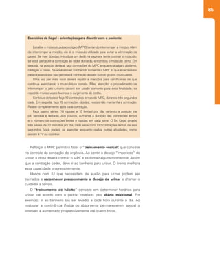 85
Reforçar o MPC permitirá fazer o “treinamento vesical”, que consiste
no controle da sensação de urgência. Ao sentir o desejo “imperioso” de
urinar, a idosa deverá contrair o MPC e se distrair alguns momentos. Assim
que a contração ceder, deve ir ao banheiro para urinar. O treino melhora
essa capacidade progressivamente.
Idosos com IU que necessitam de auxílio para urinar podem ser
treinados a reconhecer precocemente o desejo de urinar e chamar o
cuidador a tempo.
O “treinamento de hábito” consiste em determinar horários para
urinar, de acordo com o padrão revelado pelo diário miccional. Por
exemplo: ir ao banheiro (ou ser levado) a cada hora durante o dia. Ao
restaurar a continência (fralda ou absorvente permanecerem secos) o
intervalo é aumentado progressivamente até quatro horas.
Exercícios de Kegel – orientações para discutir com o paciente:
Localize o músculo pubococcígeo (MPC) tentando interromper a micção. Além
de interromper a micção, ele é o músculo utilizado para evitar a eliminação de
gases. Se tiver dúvidas, introduza um dedo na vagina e tente contrair o músculo;
se você perceber a contração ao redor do dedo, encontrou o músculo certo. Em
seguida, na posição deitada, faça contrações do MPC enquanto apalpa o abdome,
nádegas e coxas. Se você estiver contraindo somente o MPC (o que é necessário
para os exercícios) não perceberá contração desses outros grupos musculares.
Uma vez por mês você deverá repetir a manobra para certificar-se de que
continua exercitando a musculatura correta. Mas, atenção: o procedimento de
interromper o jato urinário deverá ser usado somente para esta finalidade; se
repetido muitas vezes favorece o surgimento de cistite.
Continue deitada e faça 10 contrações lentas do MPC, durando três segundos
cada. Em seguida, faça 10 contrações rápidas; nestas não mantenha a contração.
Relaxe completamente após cada contração.
Faça quatro séries (10 rápidas e 10 lentas) por dia, variando a posição (de
pé, sentada e deitada). Aos poucos, aumente a duração das contrações lentas
e o número de contrações lentas e rápidas em cada série. O Dr. Kegel propôs
três séries de 20 minutos por dia, cada série com 100 contrações lentas de seis
segundos. Você poderá se exercitar enquanto realiza outras atividades, como
assistir àTV ou cozinhar.
 