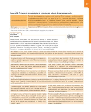 87
Quadro 15 - Tratamento farmacológico da incontinência urinária de transbordamento
Fonte: Elaborado pelo autor, 2013.
SVA – sonda vesical de alívio. HBP – hipertrofia benigna da próstata. ITU – infecção.
Hipoatividade do detrusor
Remover fatores agravantes (medicamentos, fecaloma). Tentar restaurar a função vesical com
cateterização intermitente (SVA) três vezes ao dia, 1 a 2 semanas (aumentar a frequência
se o volume exceder 500mL). Se o paciente conseguir iniciar a micção, ensine-o a fazer a
compressão suprapúbica durante a micção. Se preciso, mantenha a SVA indefinidamente. Evite
a sonda vesical de demora, pois aumenta demasiadamente o risco de ITU.
Obstrução No prolapso ou HBP sem resposta clínica e na estenose uretral, encaminhar ao cirurgião.
Por volta dos 67 anos, Dona Josefina começou a perder pequena quantidade de urina ao tossir, espirrar ou ao se levantar de
manhã com a bexiga cheia. Não usava furosemida quando tinha que sair de casa de manhã e andava recusando convites para
encontros sociais.
Consultando-se com o Dr. Orestes, ele mencionou que era um
problema da idade e gastou seu latim: “Defectum incurabiles
est haec affectio”
Um médico novato que substituía o Dr. Orestes nas férias
trocou a furosemida por captopril, resolvendo a poliúria da
manhã. E marcou uma avaliação ginecológica.
O exame físico revelou cistocele discreta e perda de pequeno
volume logo ao tossir. Ele ensinou exercícios de Kegel e
receitou estradiol tópico três meses.
Uma amiga sugeriu que tomasse menos quantidade
de líquido. A IU melhorou, mas houve agravamento da
constipação intestinal, causada pelo verapamil.
Voltou ao Dr. Orestes. Sem examiná-la, não detectou
a hipotensão ortostática e desidratação, causadas pela
associação de restrição hídrica e furosemida. Receitou sene
para a constipação.
Evitando cafeína e álcool, fazendo os exercícios, utilizando
o creme e evitando excesso de líquidos a partir do fim da
tarde, a IU remitiu e ela retomou a vida social. Ia à Igreja
diariamente a pé: 40 minutos!
Aos 73 anos Dona Josefina passou a apresentar lenta e progressivamente um desejo imperioso de urinar. Ocorria principalmente
quando estava chegando à casa ou quando abria uma torneira. Ao entrar no banheiro, antes de conseguir chegar ao vaso,
perdia grande volume de urina.
A recém-chegada ACS Mariana identificou a IU de urgência
em uma visita domiciliar. Discutiu com a equipe, reforçou os
exercícios de Kegel e orientou sobre o treinamento vesical.
Muitas vezes perdia urina a caminho do banheiro, pois
ficava tonta ao se levantar da cama, onde passava grande
parte do tempo. Sem examiná-la, o Dr. Orestes diagnosticou
“labirintite” e receitou cinarizina.
A droga provocou parkinsonismo: passos curtos, rigidez,
lentidão, marcha instável. O uso prolongado do sene agravou
a constipação, que piorou a IU. O decúbito prolongado piorou
a hipotensão postural. O diazepam aumentou a “tonteira”. Aos
76 anos, ao se levantar para urinar à noite, D. Josefina caiu e
fraturou o fêmur.
A nova médica, Dra. Renata, receitou oxibutinina: 2,5 mg 3x
ao dia e, se preciso, dobrar a dose. Orientou sobre ingestão
de líquidos e balas sem açúcar para combater a xerostomia.
Trocou o diazepam por 10mg de nortriptilina à noite, depois
passou para 25mg e depois 50mg. Foi o fim da incontinência
urinária e da depressão.
Duas histórias
Nesta atividade você deverá criar duas histórias distintas. A primeira aconteceu
realmente e culminou na grave situação de saúde da Dona Josefina aos 80 anos, quando
foi encontrada por Marina.A segunda história poderia ter acontecido e tem um final feliz.
Construa as duas histórias ligando os quadros com setas, mas cuidado com os quadros
invertidos! Veja quanta informação interessante! Guarde o seu trabalho no portfólio.
Consulte, no cronograma da disciplina, os outros encaminhamentos solicitados.
Atividade 7
 