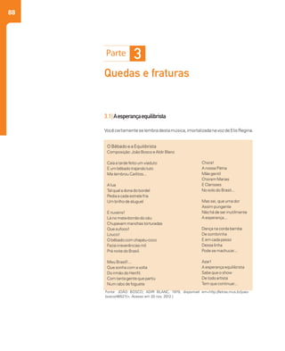 88
3
Quedas e fraturas
3.1|Aesperançaequilibrista
Vocêcertamenteselembradestamúsica,imortalizadanavozdeElisRegina.
O Bêbado e a Equilibrista
Composição: João Bosco eAldir Blanc
Caía a tarde feito um viaduto
E um bêbado trajando luto
Me lembrou Carlitos...
A lua
Tal qual a dona do bordel
Pedia a cada estrela fria
Um brilho de aluguel
E nuvens!
Lá no mata-borrão do céu
Chupavam manchas torturadas
Que sufoco!
Louco!
O bêbado com chapéu-coco
Fazia irreverências mil
Prá noite do Brasil.
Meu Brasil!...
Que sonha com a volta
Do irmão do Henfil.
Com tanta gente que partiu
Num rabo de foguete
Chora!
A nossa Pátria
Mãe gentil
Choram Marias
E Clarisses
No solo do Brasil...
Mas sei, que uma dor
Assim pungente
Não há de ser inutilmente
A esperança...
Dança na corda bamba
De sombrinha
E em cada passo
Dessa linha
Pode se machucar...
Azar!
A esperança equilibrista
Sabe que o show
De todo artista
Tem que continuar...
Fonte: JOÃO BOSCO; ADIR BLANC, 1979, disponível em<http://letras.mus.br/joao-
bosco/46527/>. Acesso em 20 nov. 2012.)
 