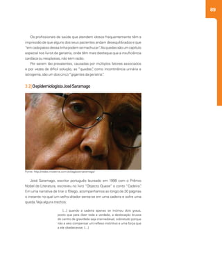 89
Os profissionais de saúde que atendem idosos frequentemente têm a
impressão de que alguns dos seus pacientes andam desequilibrados e que
“emcadapassodessalinhapodemsemachucar”.Asquedassãoumcapítulo
especial nos livros de geriatria, onde têm mais destaque que a insuficiência
cardíaca ou neoplasias, não sem razão.
Por serem tão prevalentes, causadas por múltiplos fatores associados
e por vezes de difícil solução, as “quedas”, como incontinência urinária e
iatrogenia, são um dos cinco“gigantes da geriatria”.
3.2|OepidemiologistaJoséSaramago
José Saramago, escritor português laureado em 1998 com o Prêmio
Nobel de Literatura, escreveu no livro “Objecto Quase” o conto “Cadeira”.
Em uma narrativa de tirar o fôlego, acompanhamos ao longo de 20 páginas
o instante no qual um velho ditador senta-se em uma cadeira e sofre uma
queda.Veja alguns trechos:
Fonte: http://redes.moderna.com.br/tag/jose-saramago/
[...] quando a cadeira apenas se inclinou dois graus,
posto que para dizer toda a verdade, a deslocação brusca
do centro de gravidade seja irremediável, sobretudo porque
não a veio compensar um reflexo instintivo e uma força que
a ele obedecesse; [...]
 