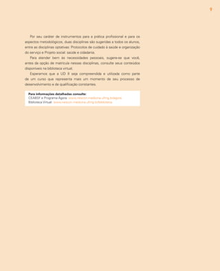 9
Para informações detalhadas consulte:
CEABSF e Programa Ágora: www.nescon.medicina.ufmg.br/agora
Biblioteca Virtual: www.nescon.medicina.ufmg.br/biblioteca
Por seu caráter de instrumentos para a prática profissional e para os
aspectos metodológicos, duas disciplinas são sugeridas a todos os alunos,
entre as disciplinas optativas: Protocolos de cuidado à saúde e organização
do serviço e Projeto social: saúde e cidadania.
Para atender bem às necessidades pessoais, sugere-se que você,
antes da opção de matrícula nessas disciplinas, consulte seus conteúdos
disponíveis na biblioteca virtual.
Esperamos que a UD II seja compreendida e utilizada como parte
de um curso que representa mais um momento de seu processo de
desenvolvimento e de qualificação constantes.
 