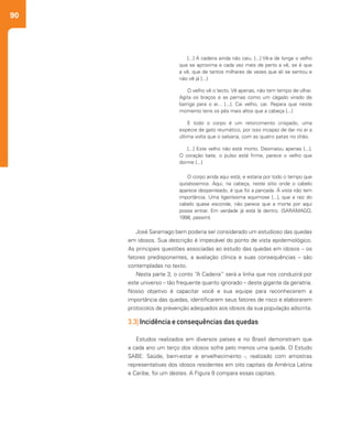 90
José Saramago bem poderia ser considerado um estudioso das quedas
em idosos. Sua descrição é impecável do ponto de vista epidemiológico.
As principais questões associadas ao estudo das quedas em idosos – os
fatores predisponentes, a avaliação clínica e suas consequências – são
contempladas no texto.
Nesta parte 3, o conto “A Cadeira” será a linha que nos conduzirá por
este universo – tão frequente quanto ignorado – deste gigante da geriatria.
Nosso objetivo é capacitar você e sua equipe para reconhecerem a
importância das quedas, identificarem seus fatores de risco e elaborarem
protocolos de prevenção adequados aos idosos da sua população adscrita.
3.3| Incidência e consequências das quedas
Estudos realizados em diversos países e no Brasil demonstram que
a cada ano um terço dos idosos sofre pelo menos uma queda. O Estudo
SABE: Saúde, bem-estar e envelhecimento -, realizado com amostras
representativas dos idosos residentes em oito capitais da América Latina
e Caribe, foi um destes. A Figura 9 compara essas capitais.
O velho vê o tecto. Vê apenas, não tem tempo de olhar.
Agita os braços e as pernas como um cágado virado de
barriga para o ar... [...]. Cai velho, cai. Repara que neste
momento tens os pés mais altos que a cabeça [...]
E todo o corpo é um retorcimento crispado, uma
espécie de gato reumático, por isso incapaz de dar no ar a
última volta que o salvaria, com as quatro patas no chão.
[...] Este velho não está morto. Desmaiou apenas [...].
O coração bate, o pulso está firme, parece o velho que
dorme [...]
O corpo ainda aqui está, e estaria por todo o tempo que
quiséssemos. Aqui, na cabeça, neste sítio onde o cabelo
aparece despenteado, é que foi a pancada. À vista não tem
importância. Uma ligeiríssima equimose [...], que a raiz do
cabelo quase esconde, não parece que a morte por aqui
possa entrar. Em verdade já está lá dentro. (SARAMAGO,
1998, passim).
[...] A cadeira ainda não caiu. [...] Vê-a de longe o velho
que se aproxima e cada vez mais de perto a vê, se é que
a vê, que de tantos milhares de vezes que ali se sentou e
não vê já [...]
 