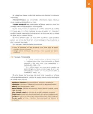 95
As causas de quedas podem ser divididas em fatores intrínsecos e
ambientais.
Fatores intrínsecos são relacionados a fatores do próprio indivíduo,
como problemas de equilíbrio ou visão.
Fatores ambientais são relacionados a fatores externos, como um
corredor mal iluminado e tapetes escorregadios.
Muitas vezes, mesmo na presença de um fator ambiental, é um fator
intrínseco que, em última instância, provoca a queda. Um idoso com
equilíbrio e visão adequados dificilmente cairá ao escorregar em um tapete
ou andar em um corredor escuro.
O inverso também vale: um idoso com equilíbrio e visão precários
poderá não cair se deambular em ambientes seguros: tapete aderido ao
piso e corredor iluminado.
Isto nos leva a duas conclusões importantes:
O velho ditador de Saramago não teve força muscular ou reflexos
suficientes para se levantar a tempo da cadeira. Veja os fatores intrínsecos
de quedas mais comuns:
•	 Antes de considerar um fator ambiental como causa única da queda,
investigue fatores intrínsecos.
•	Corrigir fatores intrínsecos não elimina o risco causado por fatores
ambientais.
Hipotensão ortostática: por medicamentos, Parkinson, desidratação;
Demências: prejudicam a avaliação do risco de cair em algumas atividades;
Sedação: por medicamentos e álcool;
Marcha instável: fraqueza, parkinsonismo, doença vascular cerebral, fratura,
medo de queda;
Baixa acuidade visual: por distúrbios de refração, catarata e retinopatia;
Osteoartrose: principalmente dos joelhos e quadril, além de deformidades dos pés;
Vertigem: a mais comum é a vertigem posicional paroxística. Labirintite é rara!
Doença aguda: arritmias, infecções, descompensação de diabetes e
cardiopatias.
[...] quando a cadeira apenas se inclinou dois graus,
[...] sobretudo porque não a veio compensar um reflexo
instintivo e uma força que a ele obedecesse; [...]
(SARAMAGO, 1998, p. 14).
[...] e todo o corpo é um retorcimento crispado, uma
espécie de gato reumático, por isso incapaz de dar no ar a
última volta que o salvaria, com as quatro patas no chão [...].
(SARAMAGO, 1998, p. 24).
3.4| Fatores intrínsecos
 