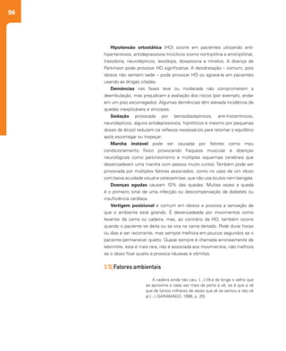 96
Hipotensão ortostática (HO) ocorre em pacientes utilizando anti-
hipertensivos, antidepressivos tricíclicos (como nortriptilina e amitriptilina),
trazodona, neurolépticos, levodopa, doxazosina e nitratos. A doença de
Parkinson pode provocar HO significativa. A desidratação – comum, pois
idosos não sentem sede – pode provocar HO ou agravá-la em pacientes
usando as drogas citadas.
Demências nas fases leve ou moderada não comprometem a
deambulação, mas prejudicam a avaliação dos riscos (por exemplo, andar
em um piso escorregadio). Algumas demências têm elevada incidência de
quedas inexplicáveis e síncopes.
Sedação provocada por benzodiazepínicos, anti-histamínicos,
neurolépticos, alguns antidepressivos, hipnóticos e mesmo por pequenas
doses de álcool reduzem os reflexos necessários para retomar o equilíbrio
após escorregar ou tropeçar.
Marcha instável pode ser causada por fatores como mau
condicionamento físico provocando fraqueza muscular e doenças
neurológicas como parkinsonismo e múltiplas isquemias cerebrais que
desencadeiam uma marcha com passos muito curtos. Também pode ser
provocada por múltiplos fatores associados, como no caso de um idoso
com baixa acuidade visual e osteoartrose, que não usa óculos nem bengala.
Doenças agudas causam 10% das quedas. Muitas vezes a queda
é o primeiro sinal de uma infecção ou descompensação de diabetes ou
insuficiência cardíaca.
Vertigem posicional é comum em idosos e provoca a sensação de
que o ambiente está girando. É desencadeada por movimentos como
levantar da cama ou cadeira, mas, ao contrário da HO, também ocorre
quando o paciente se deita ou se vira na cama deitado. Pode durar horas
ou dias e ser recorrente, mas sempre melhora em poucos segundos se o
paciente permanecer quieto. Quase sempre é chamada erroneamente de
labirintite; esta é mais rara, não é associada aos movimentos, não melhora
se o idoso ficar quieto e provoca náuseas e vômitos.
3.5| Fatores ambientais
A cadeira ainda não caiu. [...] Vê-a de longe o velho que
se aproxima e cada vez mais de perto a vê, se é que a vê
que de tantos milhares de vezes que ali se sentou e não vê
já [...] (SARAMAGO, 1998, p. 20).
 