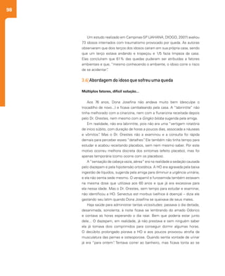 98
Um estudo realizado em Campinas-SP (JAHANA; DIOGO, 2007) avaliou
73 idosos internados com traumatismo provocado por queda. As autoras
observaram que dois terços dos idosos caíram em sua própria casa, sendo
que um terço estava andando e tropeçou e 1/5 fazia limpeza da casa.
Elas concluíram que 61% das quedas puderam ser atribuídas a fatores
ambientais e que, “mesmo conhecendo o ambiente, o idoso corre o risco
de se acidentar”.
3.6| Abordagem do idoso que sofreu uma queda
Múltiplos fatores, difícil solução...
Aos 76 anos, Dona Josefina não andava muito bem (desculpe o
trocadilho de novo...) e ficava cambaleando pela casa. A “labirintite” não
tinha melhorado com a cinarizina, nem com a flunarizina receitada depois
pelo Dr. Orestes, nem mesmo com a Gingko biloba sugerida pela amiga.
Em realidade, não era labirintite, pois não era uma “vertigem rotatória
de início súbito, com duração de horas a poucos dias, associada a náuseas
e vômitos”. Mas o Dr. Orestes não a examinou e a consulta foi rápida
demais para perceber esses “detalhes”. Ele também não tinha tempo para
estudar e acabou receitando placebos, sem nem mesmo saber. Por este
motivo ocorreu melhora discreta dos sintomas (efeito placebo), mas foi
apenas temporária (como ocorre com os placebos).
A“sensação de cabeça vazia, aérea” era na realidade a sedação causada
pelo diazepam e pela hipotensão ortostática. A HO era agravada pela baixa
ingestão de líquidos, sugerida pela amiga para diminuir a urgência urinária;
e ela não sentia sede mesmo. O verapamil e furosemida também estavam
na mesma dose que utilizava aos 60 anos e que já era excessiva para
ela nessa idade. Mas o Dr. Orestes, sem tempo para estudar e examinar,
não identificou a HO. Senectus est morbus (velhice é doença) – dizia ele
gastando seu latim quando Dona Josefina se queixava de seus males.
Haja saúde para administrar tantas vicissitudes: passava o dia deitada,
desanimada, sonolenta; à noite ficava se lembrando do amado Odorico
e contava as horas esperando o dia raiar. Bem que poderia estar junto
dele... O diazepam, em realidade, já não prestava e sem ninguém saber
ela já tomava dois comprimidos para conseguir dormir algumas horas.
O decúbito prolongado piorava a HO e aos poucos provocou atrofia da
musculatura das pernas e osteoporose. Quando sentia vontade de urinar
já era “para ontem”. Tentava correr ao banheiro, mas ficava tonta ao se
 