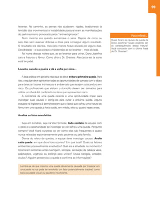 99
levantar. No caminho, as pernas não ajudavam: rigidez, bradicinesia (a
lentidão dos movimentos) e instabilidade postural eram as manifestações
do parkinsonismo provocado pelos “antivertiginosos”.
Ruim mesmo era quando aumentava o sene. Depois de cinco ou
seis dias sem evacuar dobrava a dose para conseguir algum resultado.
O resultado era diarreia, mas pelo menos ficava aliviada por alguns dias.
Desidratada – o que piorava a hipotensão ao se levantar – mas aliviada.
Foi numa dessas noites que, ao se levantar para urinar, Dona Josefina
caiu e fraturou o fêmur. Como diria o Dr. Orestes: Alea jacta est (a sorte
está lançada).
Levanta, sacode a poeira e dá a volta por cima...
A boa prática em geriatria reza que se deve evitar a primeira queda. Para
isto, a equipe deve aproveitar todas as oportunidades de contato com o idoso
para detectar fatores intrínsecos e ambientais que estejam colocando-o em
risco. Os profissionais que visitam o domicílio devem ser treinados para
utilizar um check-list conferindo os itens que representam risco.
A ocorrência de uma queda recente é uma oportunidade ímpar para
investigar suas causas e corrigi-las para evitar a próxima queda. Alguns
estudos na Inglaterra já demonstraram que o idoso que sofreu uma fratura do
fêmur em uma queda já havia caído, em média, três ou quatro vezes antes.
Analise os fatos envolvidos
Seja em Londres, seja na Vila Formosa, todo contato da equipe com
o idoso é a oportunidade de investigar se ele sofreu uma queda. Pergunte
sempre! Você ficará surpreso ao ver como elas são frequentes e quase
nunca relatadas espontaneamente pelo paciente ou pela família.
Diante do relato de quedas, a equipe deve investigar causas. Avalie
cada queda: em que dia e hora ocorreu? Em que local? Quais os fatores
ambientais possivelmente envolvidos? Qual era a atividade no momento?
Ocorreram sintomas antes (vertigem, síncope, sensação de cabeça vazia,
palpitações, urgência ou esforço para urinar)? Usava bengala, andador,
óculos? Alguém presenciou a queda e confirma as informações?
Quais foram as causas da queda da
Dona Josefina? Quais poderão ser
as consequências dessa fratura?
Você concorda com a última frase
do Dr. Orestes?
Lembre-se de que mesmo uma queda obviamente causada por tropeçar em
uma pedra na rua pode ter envolvido um fator potencialmente tratável, como
baixa acuidade visual ou equilíbrio insuficiente.
 