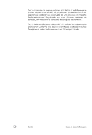 Martini 	 Saúde do Idoso: Enfermagem
100
Sem a pretensão de esgotar os temas abordados, o texto baseou-se
em um referencial atualizado, alicerçados em evidências científicas.
Esperamos colaborar na construção de um processo de trabalho
fundamentado na integralidade, em suas diferentes vertentes ou
sentidos, um verdadeiro e constante desafio para o Enfermeiro.
Os conteúdos aqui apresentados e discutidos visam a sua qualificação
profissional. Mantenha esta dedicação em todas as etapas do curso!
Desejamos a todos muito sucesso e um ótimo aprendizado!
 
