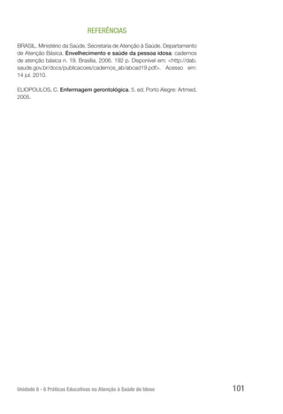 Unidade 6 - 6 Práticas Educativas na Atenção à Saúde do Idoso 101
REFERÊNCIAS
BRASIL. Ministério da Saúde. Secretaria de Atenção à Saúde. Departamento
de Atenção Básica. Envelhecimento e saúde da pessoa idosa: cadernos
de atenção básica n. 19. Brasília, 2006. 192 p. Disponível em: <http://dab.
saude.gov.br/docs/publicacoes/cadernos_ab/abcad19.pdf>. Acesso em:
14 jul. 2010.
ELIOPOULOS, C. Enfermagem gerontológica. 5. ed. Porto Alegre: Artmed,
2005.
 