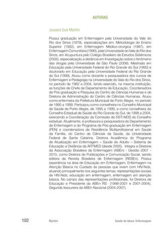 Martini 	 Saúde do Idoso: Enfermagem
102
AUTORAS
Jussara Gue Martini
Possui graduação em Enfermagem pela Universidade do Vale do
Rio dos Sinos (1979), especializações em: Metodologia do Ensino
Superior (1982), em Enfermagem Médico-cirúrgica (1987), em
Enfermagem Comunitária (1990), pela Universidade do Vale do Rio dos
Sinos, em Acupuntura pelo Colégio Brasileiro de Estudos Sistêmicos
(2005), especialização a distância em Investigação sobre o fenômeno
das drogas pela Universidade de São Paulo (2006). Mestrado em
Educação pela Universidade Federal do Rio Grande do Sul (1993) e
doutorado em Educação pela Universidade Federal do Rio Grande
do Sul (1999). Atuou como docente e pesquisadora dos cursos de
Enfermagem e Pedagogia na Universidade do Vale do Rio dos Sinos,
no período de 1982 a 2004, tendo exercido, na mesma instituição,
as funções de Chefe de Departamento de Educação, Coordenadora
de Pós-graduação e Pesquisa do Centro de Ciências Humanas e de
Diretora de Administração do Centro de Ciências Humanas. Atuou
como enfermeira da Prefeitura Municipal de Porto Alegre, no período
de 1995 a 1999. Participou como conselheira no Conselho Municipal
de Saúde de Porto Alegre, de 1995 a 1999, e como conselheira do
Conselho Estadual de Saúde do Rio Grande do Sul, de 1998 a 2004,
exercendo a Coordenação da Comissão de DST/AIDS do Conselho
estadual. Atualmente, é professora e pesquisadora do Departamento
de Enfermagem e do Programa de Pós-graduação em Enfermagem
(PEN) e coordenadora da Residência Multiprofissional em Saúde
da Família, do Centro de Ciências da Saúde, da Universidade
Federal de Santa Catarina. Diretora Acadêmica do Programa
de Atualização em Enfermagem – Saúde do Adulto – Sistema de
Educação a Distância da ARTMED (desde 2005). Integra a Diretoria
da Associação Brasileira de Enfermagem (ABEn) - Gestão 2007 -
2010, como Diretora de Publicações e Comunicação Social, sendo
editora da Revista Brasileira de Enfermagem (REBEn). Possui
experiência na área de Educação em Enfermagem, Enfermagem na
Atenção Básica no Cuidado às pessoas que vivem com HIV/Aids,
atuando principalmente nos seguintes temas: representações sociais
de HIV/Aids; educação em enfermagem; enfermagem em atenção
básica. No campo das representações profissionais, foi Diretora de
Educação e Presidente da ABEn RS (1998-2001 e 2001-2004),
Segunda tesoureira da ABEn Nacional (2004-2007).
 