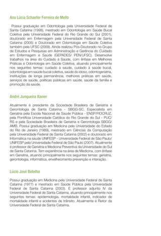 Ana Lúcia Schaefer Ferreira de Mello
Possui graduação em Odontologia pela Universidade Federal de
Santa Catarina (1998), mestrado em Odontologia em Saúde Bucal
Coletiva pela Universidade Federal do Rio Grande do Sul (2001),
doutorado em Enfermagem pela Universidade Federal de Santa
Catarina (2005) e Doutorado em Odontologia em Saúde Coletiva
também pela UFSC (2009). Ainda realizou Pós-Doutorado no Grupo
de Estudos e Pesquisas em Administração e Gerência do Cuidado
em Enfermagem e Saúde (GEPADES/ PEN/UFSC). Desenvolve
trabalhos na área do Cuidado à Saúde, com ênfase em Melhores
Práticas e Odontologia em Saúde Coletiva, atuando principalmente
nos seguintes temas: cuidado à saúde, cuidado à saúde bucal,
odontologia em saúde bucal coletiva, saúde do idoso, odontogeriatria,
instituições de longa permanência, melhores práticas em saúde,
serviços de saúde, políticas públicas em saúde, saúde da família e
promoção da saúde.
André Junqueira Xavier
Atualmente é presidente da Sociedade Brasileira de Geriatria e
Gerontologia de Santa Catarina - SBGG-SC. Especialista em
Geriatria pela Escola Nacional de Saúde Pública - ENSP/FIOCRUZ,
pela Pontifícia Universidade Católica do Rio Grande do Sul - PUC/
RS e pela Sociedade Brasileira de Geriatria e Gerontologia SBGG/
AMB. Possui graduação em Medicina pela Universidade do Estado
do Rio de Janeiro (1989), mestrado em Ciências da Computação
pela Universidade Federal de Santa Catarina (2002) e doutorado em
Informática na saude UNIFESP - Universidade Federal de São Paulo/
UNIFESP pela Universidade Federal de São Paulo (2007). Atualmente
é professor de Geriatria e Medicina Preventiva da Universidade do Sul
de Santa Catarina. Tem experiência na área de Medicina, com ênfase
em Geriatria, atuando principalmente nos seguintes temas: geriatria,
gerontologia, informática, envelhecimento prevenção e interação.
Lúcio José Botelho
Possui graduação em Medicina pela Universidade Federal de Santa
Catarina (1977) e mestrado em Saúde Pública pela Universidade
Federal de Santa Catarina (2003). É professor adjunto IV da
Universidade Federal de Santa Catarina, atuando principalmente nos
seguintes temas: epidemiologia, mortalidade infantil, indicador de
mortalidade infantil e acidentes de trânsito. Atualmente é Reitor da
Universidade Federal de Santa Catarina.
 