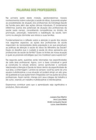 PALAVRAS DOS PROFESSORES
Na primeira parte deste módulo, aprofundaremos nossos
conhecimentos sobre a atenção à saúde do idoso, buscando ampliar
as possibilidades de atuação dos profissionais da Estratégia Saúde
da Família para além das ações clínicas individuais. É fundamental
refletirmos acerca dos potenciais de atuação dos profissionais da
saúde neste campo, consolidando competências no âmbito da
promoção, prevenção, tratamento e reabilitação da saúde, bem
como na atenção domiciliar aos idosos e suas famílias.
Fundamentaremos a reflexão sobre a atenção à saúde dos idosos
nos seguintes aspectos: as ações dos profissionais da saúde
respondem às necessidades desta população e ao que preceituam
as políticas de atenção à saúde do idoso do Ministério da Saúde?
Quais os desafios que o cuidado à saúde do idoso apresenta aos
profissionais da saúde da família? Quais os limites de nossa atuação
e quais as possíveis estratégias que nos mobilizam para superá-los?
Na segunda parte, questões serão retomadas nas especificidades
de cada área profissional. Agora, com a base conceitual e geral
já construída no estudo anterior, vamos aprofundar o conteúdo
relacionado à Atenção à Saúde do Idoso dentro da especificidade de
sua área, a enfermagem. Lembre-se sempre: você faz parte de uma
equipe multidisciplinar, e sua atuação só poderá atingir um alto grau
de qualidade se suas ações forem integradas com as ações de outros
profissionais. Assim sendo, interaja com seus colegas de trabalho e
de curso, visando um trabalho multidisciplinar e interdisciplinar.
Esperamos contribuir para que o aprendizado seja significativo e
produtivo. Bons estudos!
Jussara Gue Martini
Ana Lúcia Mello
André Junqueira Xavier
Lúcio José Botelho
 