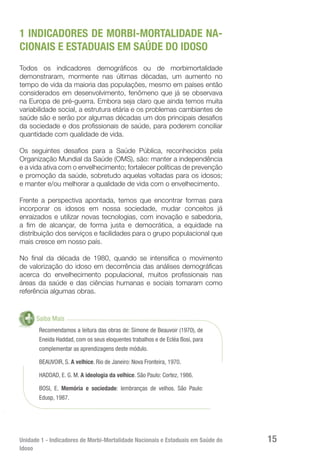 Unidade 1 - Indicadores de Morbi-Mortalidade Nacionais e Estaduais em Saúde do
Idoso
15
1 INDICADORES DE MORBI-MORTALIDADE NA-
CIONAIS E ESTADUAIS EM SAÚDE DO IDOSO
Todos os indicadores demográficos ou de morbimortalidade
demonstraram, mormente nas últimas décadas, um aumento no
tempo de vida da maioria das populações, mesmo em países então
considerados em desenvolvimento, fenômeno que já se observava
na Europa de pré-guerra. Embora seja claro que ainda temos muita
variabilidade social, a estrutura etária e os problemas cambiantes de
saúde são e serão por algumas décadas um dos principais desafios
da sociedade e dos profissionais de saúde, para poderem conciliar
quantidade com qualidade de vida.
Os seguintes desafios para a Saúde Pública, reconhecidos pela
Organização Mundial da Saúde (OMS), são: manter a independência
e a vida ativa com o envelhecimento; fortalecer políticas de prevenção
e promoção da saúde, sobretudo aquelas voltadas para os idosos;
e manter e/ou melhorar a qualidade de vida com o envelhecimento.
Frente a perspectiva apontada, temos que encontrar formas para
incorporar os idosos em nossa sociedade, mudar conceitos já
enraizados e utilizar novas tecnologias, com inovação e sabedoria,
a fim de alcançar, de forma justa e democrática, a equidade na
distribuição dos serviços e facilidades para o grupo populacional que
mais cresce em nosso país.
No final da década de 1980, quando se intensifica o movimento
de valorização do idoso em decorrência das análises demográficas
acerca do envelhecimento populacional, muitos profissionais nas
áreas da saúde e das ciências humanas e sociais tomaram como
referência algumas obras.
Saiba Mais
Recomendamos a leitura das obras de: Simone de Beauvoir (1970), de
Eneida Haddad, com os seus eloquentes trabalhos e de Ecléa Bosi, para
complementar as aprendizagens deste módulo.
BEAUVOIR, S. A velhice. Rio de Janeiro: Nova Fronteira, 1970.
HADDAD, E. G. M. A ideologia da velhice. São Paulo: Cortez, 1986.
BOSI, E. Memória e sociedade: lembranças de velhos. São Paulo:
Edusp, 1987.
 
