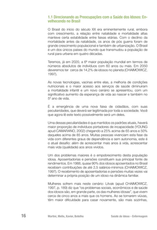 Martini, Mello, Xavier, Botelho 	 Saúde do Idoso - Enfermagem
16
1.1 Direcionando as Preocupações com a Saúde dos Idosos: En-
velhecendo no Brasil
O Brasil do início do século XX era eminentemente rural, embora
com crescimento, a relação entre natalidade e mortalidade altas
manteve certa estabilidade entre faixas etárias. Com o declínio da
mortalidade antes da natalidade, os anos de pós guerra foram de
grande crescimento populacional e também de urbanização. O Brasil
é um dos únicos países do mundo que transmudou a população de
rural para urbana em quatro décadas.
Teremos, já em 2020, a 6ª maior população mundial em termos de
números absolutos de indivíduos com 60 anos ou mais. Em 2050
deveremos ter cerca de 14,2% de idosos no planeta (CHAIMOWICZ,
1997).
As novas tecnologias, vacinas entre elas, a melhoria de condições
nutricionais e o maior acesso aos serviços de saúde diminuiram
a mortalidade infantil e um novo cenário se apresentou, com um
significativo aumento da esperança de vida ao nascer e também no
5º ano de vida.
É a emergência de uma nova faixa de cidadãos, com suas
peculiaridades, que deverá ser legitimada por toda a sociedade. Você
que agora lê este texto possivelmente será um deles.
Uma dessas peculiaridades é que mantidos os padrões atuais, haverá
maior proporção de indivíduos portadores de incapacidade (YOUNG
apud CAMARANO, 2002) chegando a 25% acima de 65 anos e 50%
daqueles acima de 85 anos. Muitas pessoas vivenciam esta fase da
vida com diferentes graus de dependência e sem autonomia, este é
o atual desafio: além de acrescentar mais anos à vida, acrescentar
mais vida (qualidade) aos anos vividos.
Um dos problemas maiores é o empobrecimento desta população
idosa. Aposentadorias e pensões constituem sua principal fonte de
rendimentos. Em 1988, quase 90% dos idosos aposentados no Brasil
recebiam contribuições de até 2,5 salários-mínimos (CHAIMOWICZ,
1997). O recebimento de aposentadorias e pensões muitas vezes vai
determinar a própria posição de um idoso na dinâmica familiar.
Mulheres sofrem mais neste cenário: Litvak (apud CHAIMOWICZ,
1997, p. 189) diz que “os problemas sociais, econômicos e de saúde
dos idosos são, em grande parte, os das mulheres idosas”, que vivem
cerca de cinco anos a mais que os homens. Ao se tornarem viúvas,
têm maior dificuldade para casar novamente, são mais sozinhas,
 