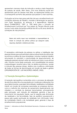 Unidade 1 - Indicadores de Morbi-Mortalidade Nacionais e Estaduais em Saúde do
Idoso
17
apresentam menores níveis de instrução e renda e maior frequência
de queixas de saúde. Além disso, uma nova dinâmica social tem
apresentado para as classes mais altas, as separações tardias com
o consequente aumento das pessoas que passam a viver sozinhas..
A situação se torna mais grave pelo fato de que o envelhecimento em
condições adversas de trabalho, moradia e alimentação se associa,
com maior frequência, às doenças e à dependência. Kalache
(apud CHAIMOWICZ, 1997, p. 189) alerta para o conceito de
envelhecimento funcional que “nos países do Terceiro Mundo pode
ocorrer muito antes da barreira artificial dos 60 ou 65 anos devido às
condições de vida precárias”.
Mudar este cenário requer nova mentalidade: a responsabilidade do
Estado na condução das políticas públicas que assegurem saúde,
segurança, dignidade e cidadania para todos.
É necessária a eliminação da pobreza na velhice; a habilitação das
pessoas idosas para que participem plena e eficazmente da vida social,
econômica e política de suas sociedades, inclusive mediante trabalho
remunerado ou voluntário; a oportunidade de desenvolvimento, de
realização pessoal e de bem-estar do indivíduo em todo o curso de sua
vida, inclusive numa idade avançada, com possibilidades de acesso
à aprendizagem durante toda a vida; os direitos econômicos, sociais
e culturais das pessoas idosas, direitos civis e políticos e eliminação
de todas as formas de discriminação em função da idade e gênero
(ORGANIZACIÓN DE LAS NACIONES UNIDAS, 2002).
1.2 Transição Demográfica e Epidemiológica
A transição demográfica é entendida como o processo de alteração
da estrutura etária de uma população por mudanças e alterações nos
seus determinantes, qual sejam fecundidade, natalidade e mortalidade
infantil, em função de conquistas associadas ao progresso técnico,
como a melhoria dos sistemas de saneamento (especialmente nas
cidades) e o combate às doenças transmissíveis, principalmente
pela vacinação, sem redução da natalidade, gerando a fase de
crescimento de população rápida, que foi seguida pela diminuição
da natalidade e da fecundidade, fase de equilíbrio populacional e
passa pela queda acentuada da natalidade com diminuição maior
da mortalidade infantil e da mortalidade geral, gerando a fase de
envelhecimento populacional.
 