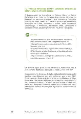Martini, Mello, Xavier, Botelho 	 Saúde do Idoso - Enfermagem
20
1.3 Principais Indicadores de Morbi-Mortalidade em Saúde do
Idoso no Brasil e em Santa Catarina
O Departamento de Informática do Sistema Único de Saúde
(DATASUS) é um órgão da Secretaria Executiva do Ministério da
Saúde com a responsabilidade de coletar, processar e disseminar
informações sobre saúde. No DATASUS podem ser encontrados
Indicadores de Saúde, Assistência à Saúde, Rede Assistencial,
Epidemiologia e Morbidade, Estatísticas Vitais, Demografia e
Socioeconômicas, Saúde Suplementar e Inquéritos e pesquisas.
Saiba Mais
Veja no site do Ministério da Saúde as ações e programas, disponível em:
BRASIL. Ministério da Saúde. Ações e programas. Disponível em:
<http://portal.saude.gov.br/portal/saude/area.cfm?id_area=360>.
Acesso em: 20 jan. 2010.
Para conhecer melhor os dados disponibilizados,explore o site DATASUS:
BRASIL. Ministério da Saúde. Departamento de Informática do Sistema
único de Saúde. Disponível em:
<http://portal.saude.gov.br/portal/saude/Gestor/area.cfm?id_
area=1522>. Acesso em: 15 jan. 2010.
Em primeiro lugar, quais são as informações necessárias para o
conhecimento da situação de saúde do idoso e, onde obtê-las?
Existeumconjuntodebancosdedadosrelativosàsaúdedapopulação
brasileira disponibilizados pelo setor saúde em geral e pelo IBGE.
Como exemplo: Sistema de Informações sobre Mortalidade (SIM),
Sistema de Informações do Programa Nacional de Imunizações (SI-
PNI), Pesquisa Nacional por Amostra de Domicílio realizada em 1998
e em 2003 e Inquérito Domiciliar sobre Comportamentos de Risco
e Morbidade Referida de Doenças e Agravos não Transmissíveis de
2002-2003.
 