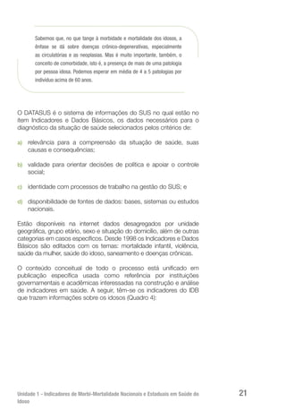 Unidade 1 - Indicadores de Morbi-Mortalidade Nacionais e Estaduais em Saúde do
Idoso
21
Sabemos que, no que tange à morbidade e mortalidade dos idosos, a
ênfase se dá sobre doenças crônico-degenerativas, especialmente
as circulatórias e as neoplasias. Mas é muito importante, também, o
conceito de comorbidade, isto é, a presença de mais de uma patologia
por pessoa idosa. Podemos esperar em média de 4 a 5 patologias por
indivíduo acima de 60 anos.
O DATASUS é o sistema de informações do SUS no qual estão no
item Indicadores e Dados Básicos, os dados necessários para o
diagnóstico da situação de saúde selecionados pelos critérios de:
a)	 relevância para a compreensão da situação de saúde, suas
causas e consequências;
b)	 validade para orientar decisões de política e apoiar o controle
social;
c)	 identidade com processos de trabalho na gestão do SUS; e
d)	 disponibilidade de fontes de dados: bases, sistemas ou estudos
nacionais.
Estão disponíveis na internet dados desagregados por unidade
geográfica, grupo etário, sexo e situação do domicílio, além de outras
categorias em casos específicos. Desde 1998 os Indicadores e Dados
Básicos são editados com os temas: mortalidade infantil, violência,
saúde da mulher, saúde do idoso, saneamento e doenças crônicas.
O conteúdo conceitual de todo o processo está unificado em
publicação específica usada como referência por instituições
governamentais e acadêmicas interessadas na construção e análise
de indicadores em saúde. A seguir, têm-se os indicadores do IDB
que trazem informações sobre os idosos (Quadro 4):
 