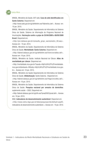 Unidade 1 - Indicadores de Morbi-Mortalidade Nacionais e Estaduais em Saúde do
Idoso
23
Saiba Mais
BRASIL. Ministério da Saúde. DST-aids. Caso de aids identificados em
Santa Catarina. Disponível em:
<http://www.aids.gov.br/cgi/deftohtm.exe?tabnet/sc.def>. Acesso em:
19 jan. 2010.
BRASIL. Ministério da Saúde. Departamento de Informática do Sistema
Único de Saúde. Sistema de Informação do Programa Nacional de
Imunizações. Vacinação contra a gripe de 25/04/2009 a 08/05/2009
Brasil. Disponível em:
<http://pni.datasus.gov.br/consulta_gripe_vacinometro_09.asp>.
Acesso em: 19 jan. 2010.
BRASIL. Ministério da Saúde. Departamento de Informática do Sistema
Único de Saúde. Mortalidade: Santa Catarina. Disponível em:
<http://tabnet.datasus.gov.br/cgi/deftohtm.exe?sim/cnv/obtsc.def>.
Acesso em: 18 jan. 2010.
BRASIL. Ministério da Saúde. Instituto Nacional de Câncer. Atlas de
mortalidade por câncer. Disponível em:
<http://mortalidade.inca.gov.br/?saude=http%3A%2F%2Fmortalidade.
inca.gov.br&botaook=OK&obj=http%3A%2F%2Fmortalidade.inca.gov.
br>. Acesso em: 18 jan. 2010.
BRASIL. Ministério da Saúde Departamento de Informática do Sistema
Único de Saúde. Alfabetização: Santa Catarina. Disponível em:
<http://tabnet.datasus.gov.br/cgi/deftohtm.exe?ibge/cnv/alfsc.def>.
Acesso em: 18 jan. 2010.
BRASIL. Ministério da Saúde. Departamento de Informática do Sistema
Único de Saúde. Pesquisa nacional por amostra de domicílios:
suplemento saúde – 2003. Disponível em:
<http://tabnet.datasus.gov.br/cgi/dh.exe?pnad2003/pnad.def>. Acesso
em: 18 jan. 2010.
IBGE. Indicadores de desenvolvimento sustentável. Disponível em:
<http://www.sidra.ibge.gov.br/bda/pesquisas/ids/default.asp#2,
indicadores de desenvolvimento sustentável.>.Acesso em: 19 jan. 2010.
 