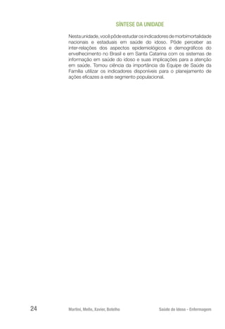 Martini, Mello, Xavier, Botelho 	 Saúde do Idoso - Enfermagem
24
SÍNTESE DA UNIDADE
Nestaunidade,vocêpôdeestudarosindicadoresdemorbimortalidade
nacionais e estaduais em saúde do idoso. Pôde perceber as
inter-relações dos aspectos epidemiológicos e demográficos do
envelhecimento no Brasil e em Santa Catarina com os sistemas de
informação em saúde do idoso e suas implicações para a atenção
em saúde. Tomou ciência da importância da Equipe de Saúde da
Família utilizar os indicadores disponíveis para o planejamento de
ações eficazes a este segmento populacional.
 