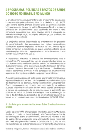 Unidade 2 - Programas, Políticas e Pactos de Saúde do Idoso no Brasil e no Mundo 27
2 PROGRAMAS, POLÍTICAS E PACTOS DE SAÚDE
DO IDOSO NO BRASIL E NO MUNDO
O envelhecimento populacional tem sido amplamente reconhecido
como uma das principais conquistas da sociedade no século XX.
Este cenário aponta grandes desafios para as políticas públicas,
principalmente as da área da saúde. No caso do Brasil, o acelerado
processo de envelhecimento está ocorrendo em meio a uma
conjuntura econômica que gera dúvidas sobre a expansão de
mecanismos de proteção social para todos os grupos etários e, em
especial, para os idosos.
Os programas sociais direcionados ao enfrentamento do processo
de envelhecimento das populações dos países desenvolvidos
começaram a ganhar expressão na década de 1970. Desde aquela
época almejavam a manutenção do papel social dos idosos e/ou a
sua reinserção, bem como a prevenção da perda de sua autonomia
(CAMARANO; PASINATO, 2007).
A experiência individual e coletiva do envelhecimento não é
homogênea. Por consequência, tem-se uma ampla diversidade de
condição de vida e saúde das pessoas idosas. Tal realidade tem tido
dupla interpretação. Uma é construída a partir de imagem da velhice
como um problema, inexorável, e que não leva em conta diferenças
sociais, econômicas e étnicas. A esta concepção de envelhecimento
associa-se doença, incapacidade, desprazer, terminalidade.
A outra interpretação não dá tanta ênfase ao marcador cronológico, e
rejeita estereótipos da velhice como um período de perdas, de situação
de dependência, de doenças, de impossibilidade de vida prazerosa.
Como consequência, no primeiro caso, a formulação de políticas
públicas direciona-se ao apoio de um idoso doente, abandonado
e carente de assistência. Já no segundo caso, a promoção das
políticas de saúde dá ênfase a estratégias para a preservação da
vida e da dignidade, na perspectiva de um envelhecer saudável, do
exercício da cidadania e da responsabilidade ética (DEBERT, 2004).
2.1 Os Principais Marcos Institucionais Sobre Envelhecimento no
Mundo
Desde os anos 1990, a Organização Mundial da Saúde (OMS) busca
divulgar o conceito de “envelhecimento ativo” no sentido de ampliar
as formulações sobre envelhecimento, ainda muito restritas à área
da saúde. Como fundamento para a formulação desse referencial,
em 1999, divulgou o documento: a perspectiva do curso de vida
na manutenção da independência no envelhecimento, chamando a
 