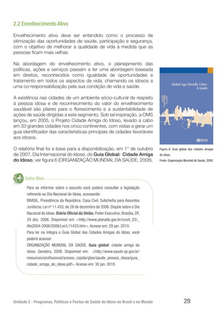 Unidade 2 - Programas, Políticas e Pactos de Saúde do Idoso no Brasil e no Mundo 29
2.2 Envelhecimento Ativo
Envelhecimento ativo deve ser entendido como o processo de
otimização das oportunidades de saúde, participação e segurança,
com o objetivo de melhorar a qualidade de vida à medida que as
pessoas ficam mais velhas.
Na abordagem do envelhecimento ativo, o planejamento das
políticas, ações e serviços passam a ter uma abordagem baseada
em direitos, reconhecidos como igualdade de oportunidades e
tratamento em todos os aspectos da vida, chamando os idosos a
uma co-responsabilização pela sua condição de vida e saúde.
A existência nas cidades de um ambiente sócio-cultural de respeito
à pessoa idosa e de reconhecimento do valor do envelhecimento
saudável são pilares para o florescimento e a sustentabilidade de
ações de saúde dirigidas a este segmento. Sob tal inspiração, a OMS
lançou, em 2005, o Projeto Cidade Amiga do Idoso, levado a cabo
em 33 grandes cidades nos cinco continentes, com vistas a gerar um
guia identificador das características principais de cidades favoráveis
aos idosos.
O relatório final foi a base para a disponibilização, em 1° de outubro
de 2007, Dia Internacional do Idoso, do Guia Global: Cidade Amiga
do Idoso, ver figura 6 (ORGANIZAÇÃO MUNDIAL DA SAÚDE, 2008).
Saiba Mais
Para se informar sobre o assunto você poderá consultar a legislação
referente ao Dia Nacional do Idoso, acessando:
BRASIL. Presidência da República. Casa Civil. Subchefia para Assuntos
Jurídicos. Lei nº 11.433, de 28 de dezembro de 2006. Dispõe sobre o Dia
Nacional do Idoso. Diário Oficial da União, Poder Executivo, Brasília, DF,
29 dez. 2006. Disponível em: <http://www.planalto.gov.br/ccivil_03/_
Ato2004-2006/2006/Lei/L11433.htm>. Acesso em: 29 jan. 2010.
Para ler na íntegra o Guia Global das Cidades Amigas do Idoso, você
poderá acessar:
ORGANIZAÇÃO MUNDIAL DA SAÚDE. Guia global: cidade amiga do
idoso. Genebra, 2008. Disponível em: <http://www.saude.sp.gov.br/
resources/profissional/acesso_rapido/gtae/saude_pessoa_idosa/guia_
cidade_amiga_do_idoso.pdf>. Acesso em: 30 jan. 2010.
Figura 6: Guia global das cidades amigas
do idoso.
Fonte: Organização Munidal da Saúde, 2008.
 