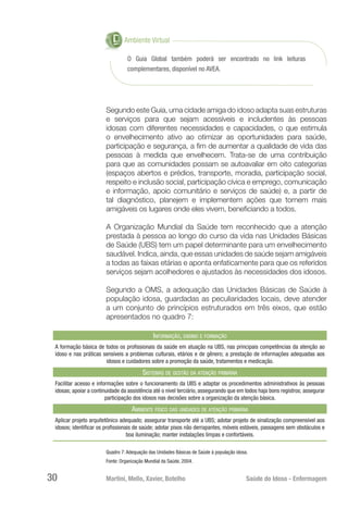 Martini, Mello, Xavier, Botelho 	 Saúde do Idoso - Enfermagem
30
O Guia Global também poderá ser encontrado no link leituras
complementares, disponível no AVEA.
Ambiente Virtual
Segundo este Guia, uma cidade amiga do idoso adapta suas estruturas
e serviços para que sejam acessíveis e includentes às pessoas
idosas com diferentes necessidades e capacidades, o que estimula
o envelhecimento ativo ao otimizar as oportunidades para saúde,
participação e segurança, a fim de aumentar a qualidade de vida das
pessoas à medida que envelhecem. Trata-se de uma contribuição
para que as comunidades possam se autoavaliar em oito categorias
(espaços abertos e prédios, transporte, moradia, participação social,
respeito e inclusão social, participação cívica e emprego, comunicação
e informação, apoio comunitário e serviços de saúde) e, a partir de
tal diagnóstico, planejem e implementem ações que tornem mais
amigáveis os lugares onde eles vivem, beneficiando a todos.
A Organização Mundial da Saúde tem reconhecido que a atenção
prestada à pessoa ao longo do curso da vida nas Unidades Básicas
de Saúde (UBS) tem um papel determinante para um envelhecimento
saudável. Indica, ainda, que essas unidades de saúde sejam amigáveis
a todas as faixas etárias e aponta enfaticamente para que os referidos
serviços sejam acolhedores e ajustados às necessidades dos idosos.
Segundo a OMS, a adequação das Unidades Básicas de Saúde à
população idosa, guardadas as peculiaridades locais, deve atender
a um conjunto de princípios estruturados em três eixos, que estão
apresentados no quadro 7:
Informação, ensino e formação
A formação básica de todos os profissionais da saúde em atuação na UBS, nas principais competências da atenção ao
idoso e nas práticas sensíveis a problemas culturais, etários e de gênero; a prestação de informações adequadas aos
idosos e cuidadores sobre a promoção da saúde, tratamentos e medicação.
Sistemas de gestão da atenção primária
Facilitar acesso e informações sobre o funcionamento da UBS e adaptar os procedimentos administrativos às pessoas
idosas; apoiar a continuidade da assistência até o nível terciário, assegurando que em todos haja bons registros; assegurar
participação dos idosos nas decisões sobre a organização da atenção básica.
Ambiente físico das unidades de atenção primária
Aplicar projeto arquitetônico adequado; assegurar transporte até a UBS; adotar projeto de sinalização compreensível aos
idosos; identificar os profissionais de saúde; adotar pisos não derrapantes, móveis estáveis, passagens sem obstáculos e
boa iluminação; manter instalações limpas e confortáveis.
Quadro 7: Adequação das Unidades Básicas de Saúde à população idosa.
Fonte: Organização Mundial da Saúde, 2004.
 