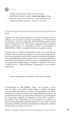 Unidade 2 - Programas, Políticas e Pactos de Saúde do Idoso no Brasil e no Mundo 31
Saiba Mais
Conheça o instrumento age-friendly da OMS, disponível em:
ORGANIZAÇÃO MUNDIAL DA SAÚDE. Towards age-friendly: primary
health care. Genebra, 2004. Disponível em: < http://whqlibdoc.who.int/
publications/2004/9241592184.pdf >. Acesso em: 11 fev. 2010.
2.3 Os Principais Marcos Institucionais Sobre Envelhecimento no
Brasil
O Brasil é um dos países pioneiros na América Latina em formular
políticas que incorporem questões relacionadas ao envelhecimento
populacional. Como país signatário do Plano Internacional de Ação
para o Envelhecimento, de 1982, passou a agregar o tema na agenda
política, culminando com a presença do tema na Constituição de
1988 (BRASIL, 1988), no capítulo referente às questões sociais.
A introdução do conceito de seguridade social como uma rede de
proteção, agora não mais associada ao contexto social-trabalhista, fez
com que a população idosa também adquirisse direitos de cidadania.
Foram estabelecidos princípios básicos como o da universalização, a
equivalência de benefícios urbanos e rurais, a irredutibilidade do valor
das prestações previdenciárias, a fixação do benefício mínimo em
1 salário mínimo, a descentralização, participação da comunidade,
entre outros.
Lembre-se de que também foi universalizado o direito à saúde e à educação.
A Constituição de 1988 (BRASIL, 1988), foi a primeira a contar
com um título — da Ordem Social. Neste, o Capítulo VII refere-
se às questões da família, da criança, do adolescente e do idoso.
Ressalta que o apoio aos idosos é de responsabilidade da família, da
sociedade e do Estado, os quais devem assegurar a sua participação
na comunidade, defender sua dignidade e bem-estar e garantir o
seu direito à vida. Estabelece que os programas de cuidados aos
idosos serão executados preferencialmente em seus lares e amplia
para todo o território nacional a gratuidade dos transportes coletivos
urbanos para os maiores de 65 anos.
 